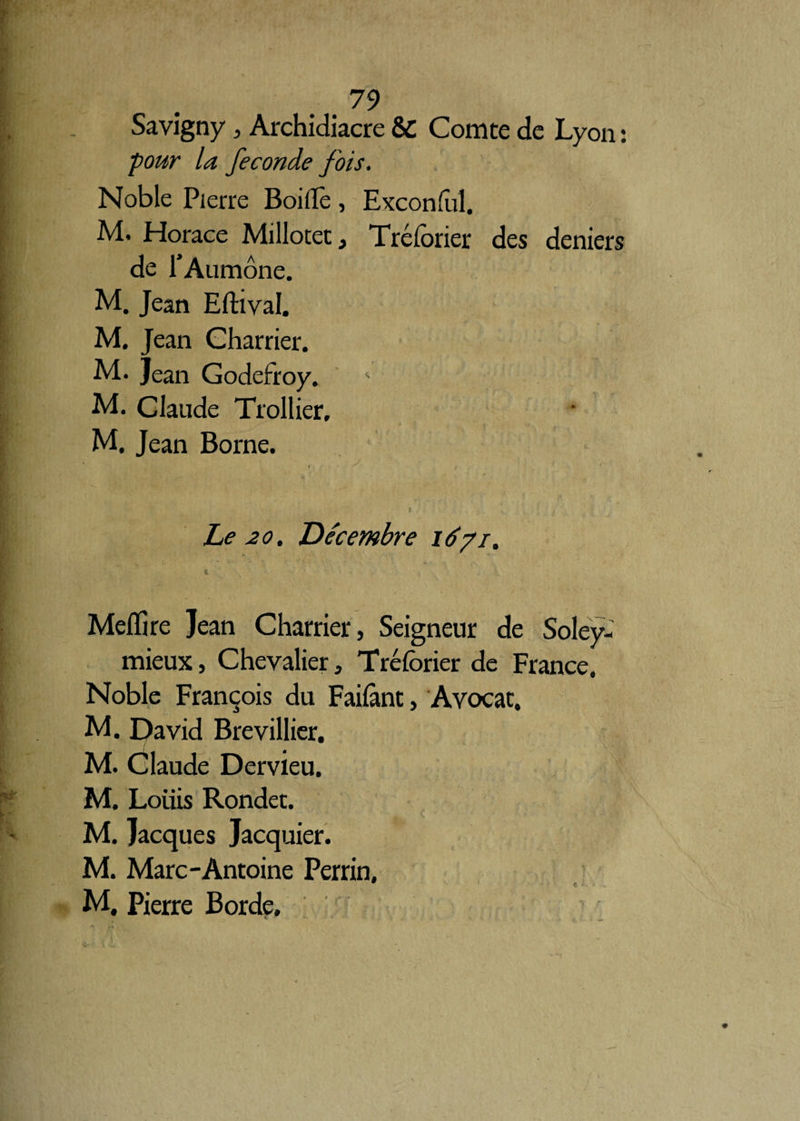 Savigny, Archidiacre & Comte de Lyon : four la fécondé fois. Noble Pierre Boiflè , Exconfùl. M. Horace Millotet, Tréforier des deniers de l’Aumône. M. Jean Eftival. M. Jean Charrier. M. Jean Godefroy. ' M. Claude Trollier, M. Jean Borne. , y \ *. ‘ / Le 20. Décembre 1671. « i Melïire Jean Charrier, Seigneur de Soley- mieux, Chevalier, Tréforier de France. Noble François du Failànt, Avocat. M. David Brevillier. M. Claude Dervieu. M. Louis Rondet. M. Jacques Jacquier. M. Marc-Antoine Perrin, M. Pierre Borde.