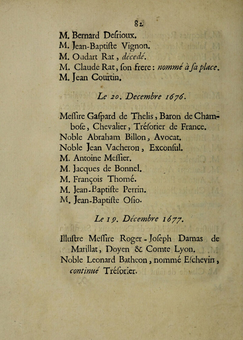 8l M. Bernard Defrioux. M. Jean-Baptifte Vignon. M. Oudart Rat, décédé. M. Claude Rat, Ton frere : nommé à fa place. M. Jean Courtin. Le 20. Décembre 1676. r > J ■ ; . y 1 f. -• v ' Meflïre Gafpard de Thelis, Baron de Cham- bofe, Chevalier, Tréfôrier de France. Noble Abraham Billon, Avocat. Noble Jean Vacheron, Exconful. M. Antoine Meflier. M. Jacques de Bonnel. M. François Thomé. M. Jean-Baptifte Perrin. M. Jean-Baptifte Olio. Leip. Décembre 1677. Illuftre Meftire Roger - Jofèph Damas de Marillat, Doyen 6c Comte Lyon. Noble Leonard Batheon, nommé Efchevin, continué Tréfôrier.
