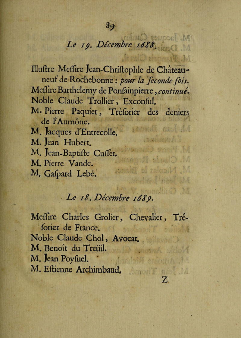 3* *• Le ip. Décembre ié88\. f „!»- * rr t /’ • 1 :?<■,- T it . ! ; f { :  ' * ' • i. Sÿ» ' * Illuftre MelTire Jean-Chriftophle de Château- neuf de Rochebonne : la fécondé fois. MelTire Barthélémy de Ponfâinpierre, continué. Noble Claude Trollier, ExconluI, M. Pierre Paquier, Tréfôrier des deniers de F Aumône. M. Jacques d’Entrecolle, M. Jean Hubert. M. Jean-Baptifte Cufïèt, M. Pierre Vande. M, Gaüpard Lebé, • Le 18. Décembre 168p. *• 0' v - * v ’ '■ Meflire Charles Grolier, Chevalier, Tré¬ sorier de France. Noble Claude Chol, Avocat. M. Benoît du Treuil. M. Jean Poyfuel. M. Eftienne Arçhimbaud, Z