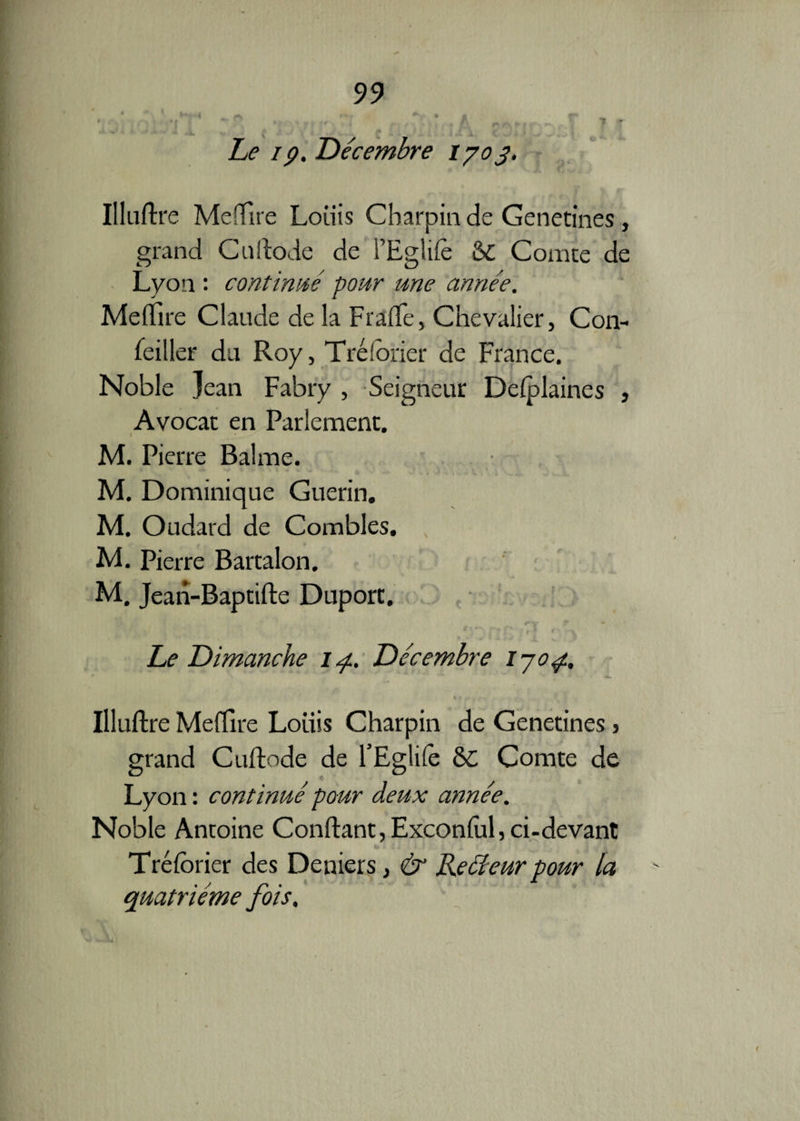 '* » ^ rn jr '*»'• _ jLp 19. Décembre 1703, Illuflre Mcffire Louis Charpin de Genetines, grand Cullode de l’Eglifè & Comte de Lyon : continué pour une année. Mefïire Claude de la Fraffe, Chevalier, Con¬ seiller du Roy, Trélorier de France. Noble Jean Fabry , Seigneur Defplaines , Avocat en Parlement. M. Pierre Balme. M. Dominique Guérin. M. Oudard de Combles. M. Pierre Bartalon. M. Jean-Baptifte Duport. Le Dimanche zy. Décembre 1704. Illuflre Mefïire Louis Charpin de Genetines s grand Cuflode de l’Eglifè 6C Comte de Lyon : continué pour deux année. Noble Antoine Confiant, Exconfùl, ci-devant Tréforier des Deniers, & Reéleur pour la quatrième fois.