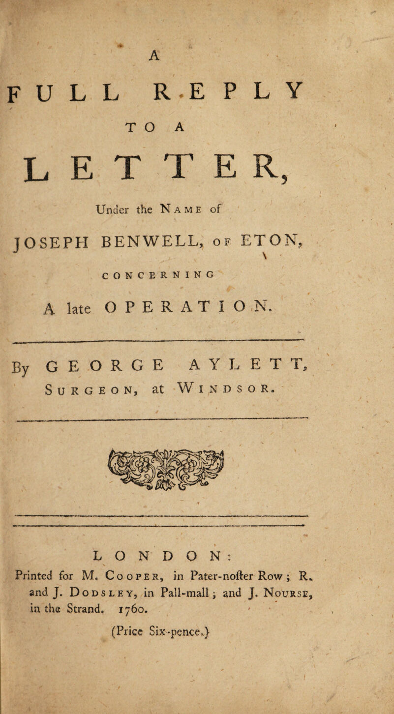 FULL A R.E PLY TO A L E T T E R, Under the Name of JOSEPH BENWELL, of ETON, ts . '’ I CONCERNING A late OPERATION. By GEORGE AYLET Surgeon, at Windsor. *• i - fife # '* * i1 • - * *m LONDON: V Printed for M. Cooper, in Pater-nofter Row ; R* and J. Dodsley, in Pall-mall j and J. Nourse, in the Strand. 1760. (Price Six-pence.)