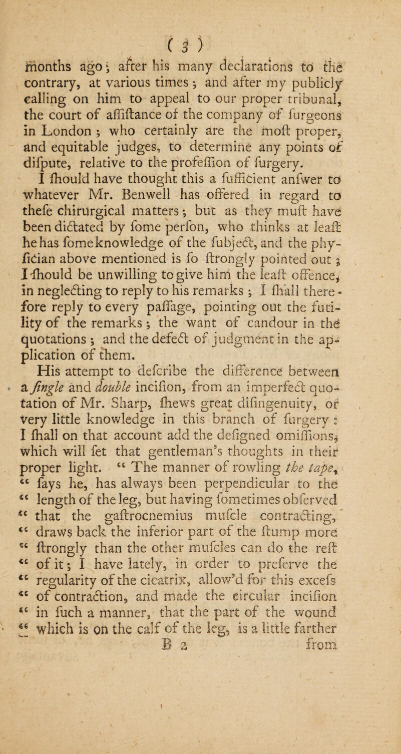 months ago * after his many declarations to the contrary, at various times ; and after my publicly calling on him to appeal to our proper tribunal, the court of affiftance of the company of furgeorts in London ; who certainly are the moft proper, and equitable judges, to determine any points of difpute, relative to the profeffion of furgery. I fhould have thought this a fufficient anfvver to whatever Mr. Benwell has offered in regard to thefe chirurgical matters *, but as they mud: have been didlated by fome perfon, who thinks at leaft he has fomeknowledge of the fubjedl, and the phy- fidan above mentioned is fo ftrongly pointed out ; Ilhould be unwilling to give him the lead: offence, in negledling to reply to his remarks; I fhall there - fore reply to every paffage, pointing out the futi¬ lity of the remarks; the want of candour in the quotations ; and the defedl of judgment in the ap¬ plication of them. His attempt to defcribe the difference between a Jingle and double incifion, from an imperfect quo¬ tation of Mr. Sharp, fhews great difingenuity, or very little knowledge in this branch of furgery : I fhall on that account add the defigned omiffions* which will fet that gentleman's thoughts in their proper light. “The manner of rowling the tap'ex “ fays he, has always been perpendicular to the “ length of the leg, but having fometimes obferved ic that the gaftrocnemius mufcle contracting, <c draws back the inferior part of the flump more “ ftrongly than the other mufcles can do the red: <c of it 5 I have lately, in order to preferve the <c regularity of the cicatrix, allow'd for this excefs of contraction, and made the circular incifiort ftC in fuch a manner, that the part of the wound ** which is on the calf of the leg, is a little farther B z from t