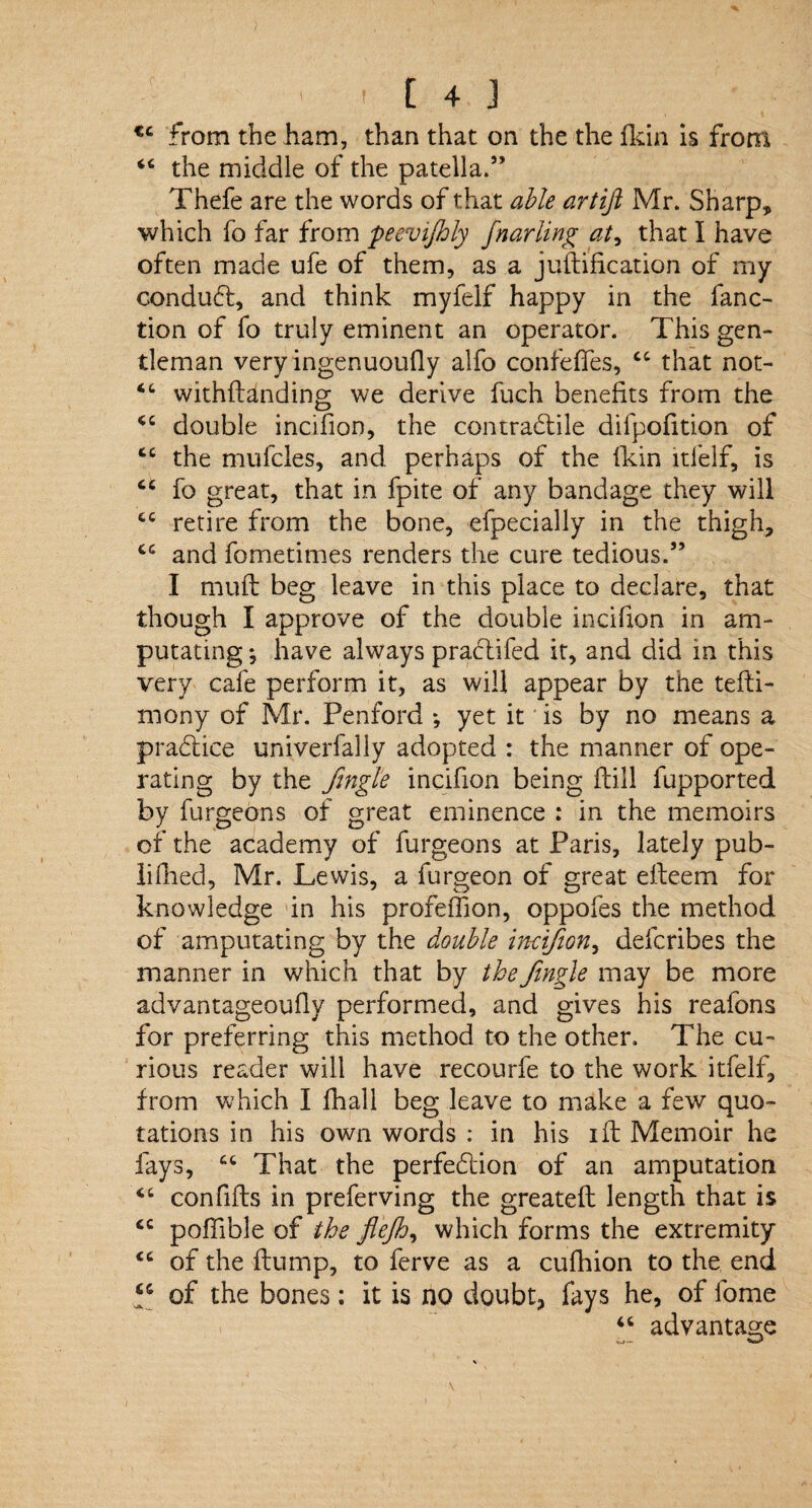 tc from the ham, than that on the the fkin is from “ the middle of the patella.5’ Thefe are the words of that able artijl Mr. Sharp, which fo far from peevijhly fnarling at, that I have often made ufe of them, as a juftification of my conduct, and think myfelf happy in the fanc- tion of fo truly eminent an operator. This gen¬ tleman very ingenuoufly alfo confeffes, ct that not- “ withftdnding we derive fuch benefits from the double incifion, the contractile difpofition of tc the mufcles, and perhaps of the fkin itfelf, is fo great, that in fpite of any bandage they will fcC retire from the bone, efpecially in the thigh, cc and fometimes renders the cure tedious.” I muft beg leave in this place to declare, that though I approve of the double incifion in am¬ putating ^ have always prabtifed it, and did in this very cafe perform it, as will appear by the tefli- mony of Mr. Penford *, yet it is by no means a practice univerfally adopted : the manner of ope¬ rating by the fngle incifion being ftill fupported by furgeons of great eminence : in the memoirs of the academy of furgeons at Paris, lately pub- lidied, Mr. Lewis, a furgeon of great efleem for knowledge in his profeiTion, oppofes the method of amputating by the double incifion, defcribes the manner in which that by thefingle may be more advantageouflv performed, and gives his reafons for preferring this method to the other. The cu¬ rious reader will have recourfe to the work itfelf, from which I fhall beg leave to make a few quo¬ tations in his own words : in his ift Memoir he fays, 66 That the perfection of an amputation “ confifts in preferving the greateft length that is <c pofiible of the flejh, which forms the extremity <c of the flump, to ferve as a cufhion to the end p of the bones: it is no doubt, fays he, of fome “ advantage * ' \