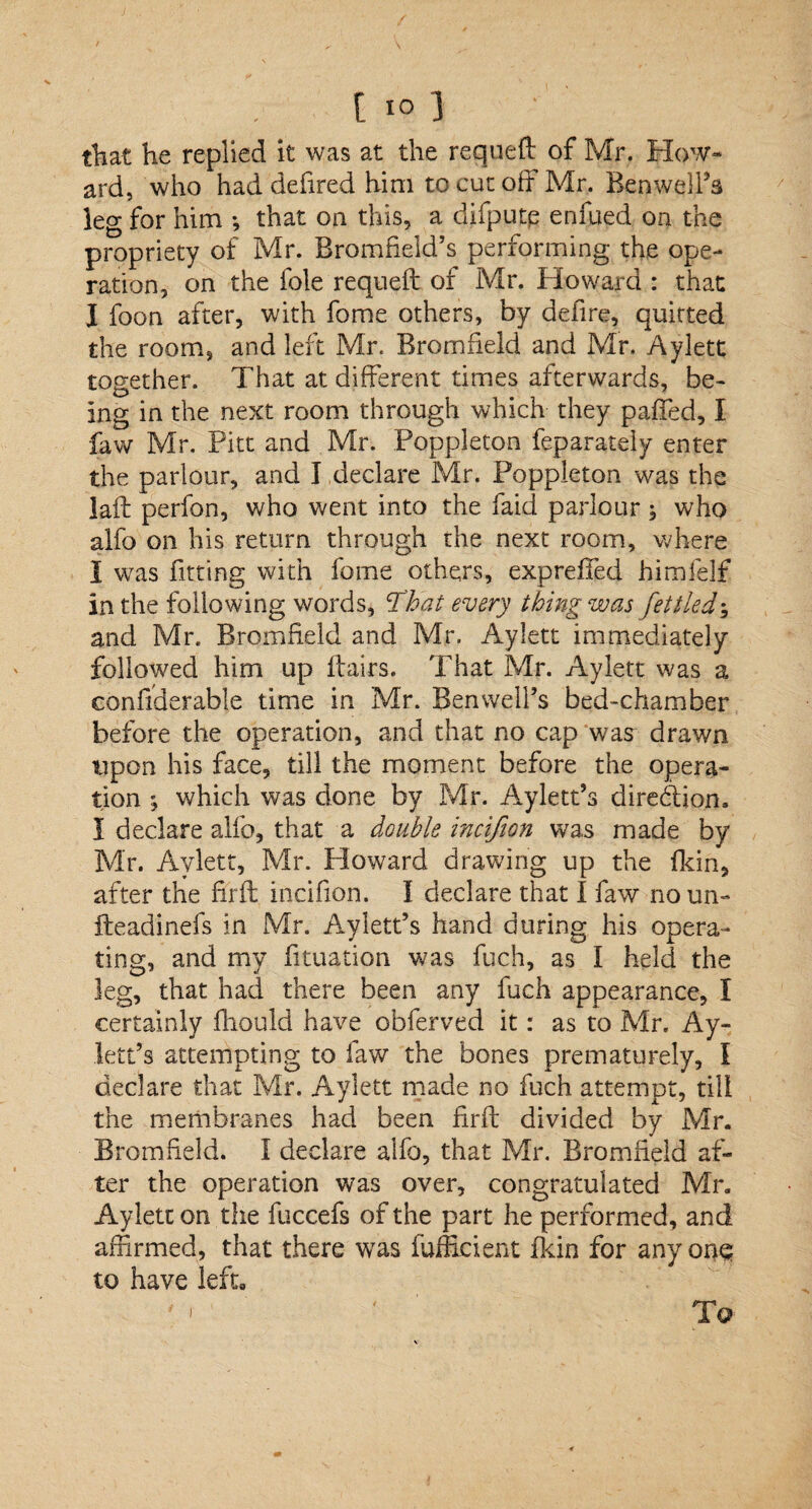 that he replied it was at the requeft of Mr. How¬ ard, who had defired him to cut off Mr. Benwell’s leg for him •, that on this, a difputp enfued on the propriety of Mr. Bromfield’s performing the ope¬ ration, on the foie requeft of Mr. Howard : that I foon after, with fome others, by defire, quitted the room, and left Mr. Bromfield and Mr. Aylett together. That at different times afterwards, be¬ ing in the next room through which they paffed, I faw Mr. Pitt and Mr. Poppleton feparately enter the parlour, and I declare Mr. Poppleton was the laft perfon, who went into the faiei parlour ; who alfo on his return through the next room, where I was fitting with fome others, expreffed himfelf in the following words, That every thing was fettled; and Mr. Bromfield and Mr. Aylett immediately followed him up flairs. That Mr. Aylett was a conftderable time in Mr. Benweil’s bed-chamber before the operation, and that no cap was drawn upon his face, till the moment before the opera¬ tion ; which was done by Mr. Aylett’s direction. I declare alfo, that a double incifion was made by Mr. Aylett, Mr. Ploward drawing up the fkih, after the firft incifion. I declare that I faw noun- fteadinefs in Mr. Aylett’s hand during his opera¬ ting, and my fituation was fuch, as I held the leg, that had there been any fuch appearance, I certainly fliould have obferved it: as to Mr. Ay¬ lett’s attempting to faw the bones prematurely, I declare that Mr. Aylett made no fuch attempt, till the membranes had been firft divided by Mr. Bromfield. I declare alfo, that Mr. Bromfield af¬ ter the operation was over, congratulated Mr. Aylett on the fuccefs of the part he performed, and affirmed, that there was fufficient fkin for any one to have left, ' « 1 ' ' To
