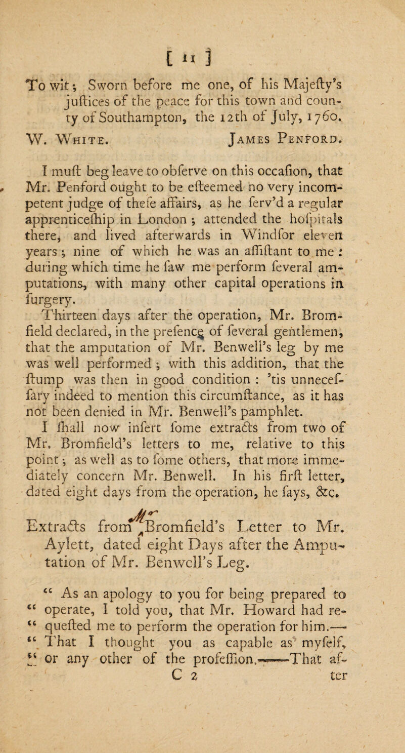 To wit; Sworn before me one, of his Majeity’s juRice's of the peace for this town and coun¬ ty of Southampton, the 12 th of July, 1760. W. White. James Penfqrd. I mufl beg leave to obferve on this occafion, that Mr. Penford ought to be efteemed no very incom¬ petent judge of thefe affairs, as he ferv’d a regular apprenticefhip in London ; attended the hofpitals there, and lived afterwards in Windfor eleven years ; nine of which he was an affiflant to me : during which time he faw me perform feveral am¬ putations, with many other capital operations in furgery. Thirteen days after the operation, Mr. Brom- field declared, in the prefenc^ of feveral gentlemen, that the amputation of Mr. Benweli’s leg by me was well performed ; with this addition, that the Rump was then in good condition : 5tis unnecef- fary indeed to mention this circumftance, as it has not been denied in Mr. Benwelfs pamphlet. I fhall now infert fome extracts from two of Mr, Bromheld’s letters to me, relative to this point; as well as to fome others, that more imme¬ diately concern Mr. Benwell. In his firfl letter, dated eight days from the operation, he fays, &c# Extracts from Bromfield’s Letter to Mr. Aylett, dated eight Days after the Ampin tation of Mr. Benwcll’s Leg. <c As an apology to you for being prepared to <c operate, I told you, that Mr, Howard had re- <c quefted me to perform the operation for him.—- ic That I thought you as capable as myfelf, or any other of the profeifion,^—-That af- C z ter