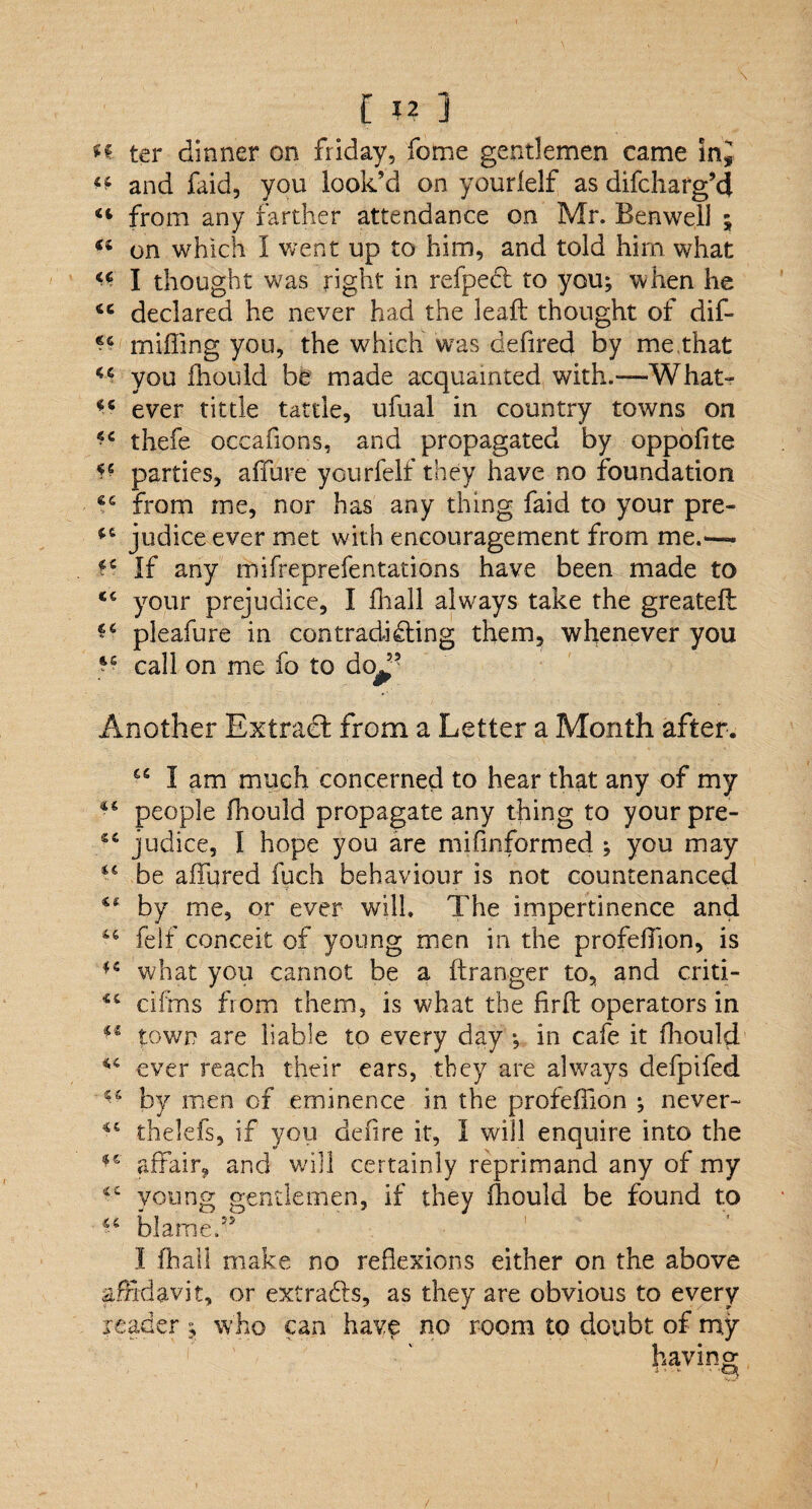 [ ?? ] n. ter dinner on friday, fome gentlemen came SnJ ^ and faid, you look’d on yourlelf as difcharg’d from any farther attendance on Mr. Benwell ; (i on which I went up to him, and told him what I thought was right in refpect to you; when he 4C declared he never had the leaft thought of dif- ?6 miffing you, the wffiich was defired by me,that u you ffiould be made acquainted with.—What- ever tittle tattle, ufual in country towns on •c thefe occafions, and propagated by oppofite *6 parties, affure yourfelf they have no foundation ec from me, nor has any thing faid to your pre- judice ever met with encouragement from me.— If any mifreprefentations have been made to <c your prejudice, I ffiall always take the greateft pleafure in contradicting them, whenever you call on me fo to dq^55 Another Extract from a Letter a Month after. 65 I am much concerned to hear that any of my people fhould propagate any thing to your pre- judice, 1 hope you are mi (informed ; you may be affured fuch behaviour is not countenanced by me, or ever will. The impertinence and “ felf conceit of young men in the profeffion, is what you cannot be a ftranger to, and criti- dims from them, is what the fir ft operators in ** town are liable to every day ; in cafe it ffiould ever reach their ears, they are always defpifed “ by men of eminence in the profeffion ; never- thelefs, if you defire it, I will enquire into the affair, and will certainly reprimand any of my young gentlemen, if they ffiould be found to blame?5 I ffiall make no reflexions either on the above affidavit, or extracts, as they are obvious to every reader ; who can have no room to doubt of my having i-•- • Q.