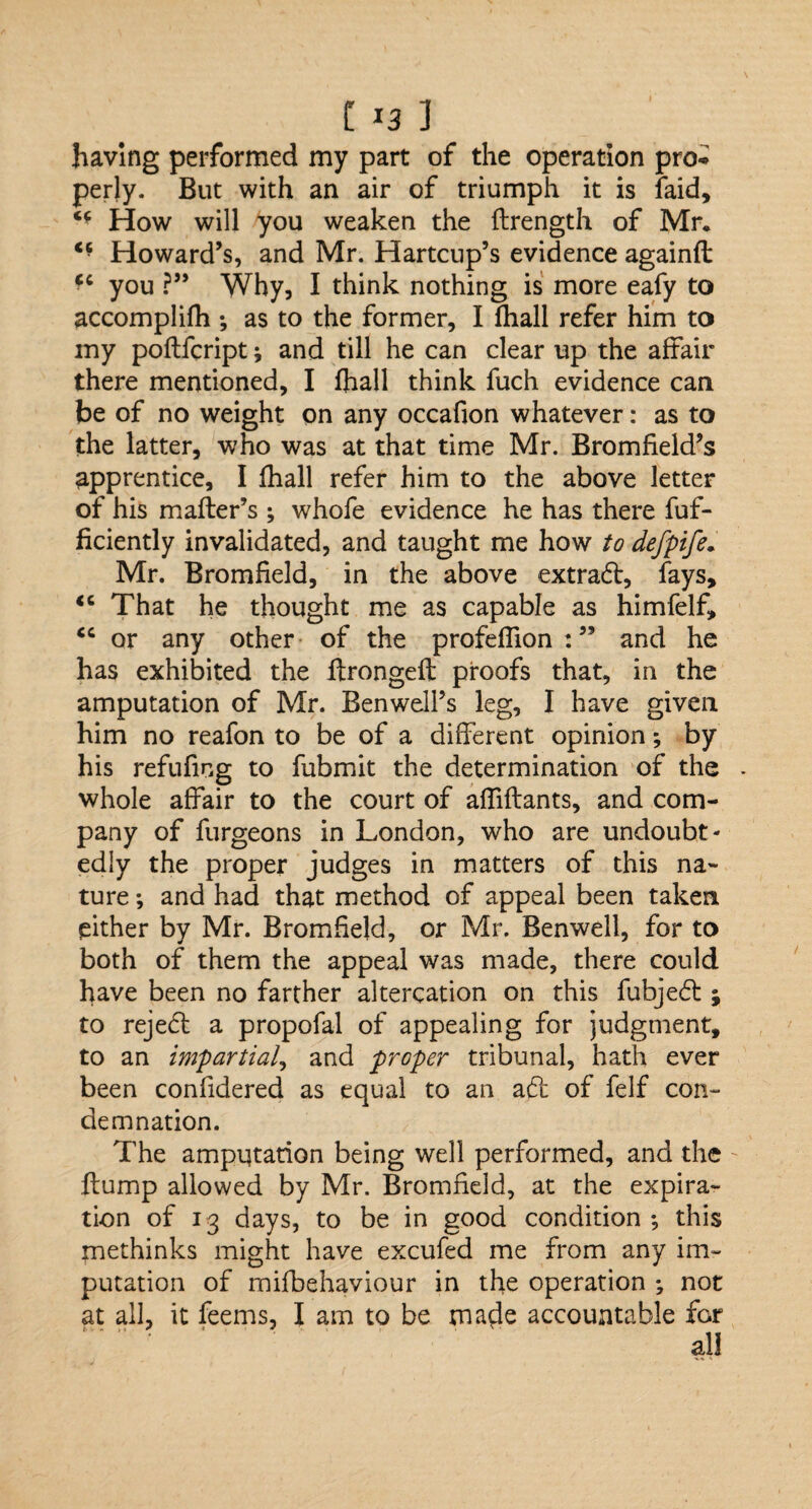 having performed my part of the operation pro-* perly. But with an air of triumph it is faid. How will you weaken the flrength of Mr. c- Howard’s, and Mr. Hartcup’s evidence againft you ?” Why, I think nothing is more eafy to accomplifh ; as to the former, I (hall refer him to my poflfcript; and till he can clear up the affair there mentioned, I ftiall think fuch evidence can be of no weight on any occafion whatever: as to the latter, who was at that time Mr. Bromfield’s apprentice, I fhall refer him to the above letter of his mailer’s ; whofe evidence he has there fuf- ficiently invalidated, and taught me how to defpife. Mr. Bromfield, in the above extraft, fays, “ That he thought me as capable as himfelf, <c or any other of the profeffion : ” and he has exhibited the ftrongeft proofs that, in the amputation of Mr. Ben well’s leg, I have given him no reafon to be of a different opinion *, by his refufing to fubmit the determination of the whole affair to the court of affiflants, and com¬ pany of furgeons in London, who are undoubt¬ edly the proper judges in matters of this na¬ ture ; and had that method of appeal been taken either by Mr. Bromfield, or Mr. Benwell, for to both of them the appeal was made, there could have been no farther altercation on this fubjedl; to reject a propofal of appealing for judgment, to an impartial, and proper tribunal, hath ever been confidered as equal to an act of felf con¬ demnation. The ampqtation being well performed, and the flump allowed by Mr. Bromfield, at the expira¬ tion of 13 days, to be in good condition-, this methinks might have excufed me from any im¬ putation of mifbehaviour in the operation ; not at all, it feems, I am to be made accountable for all