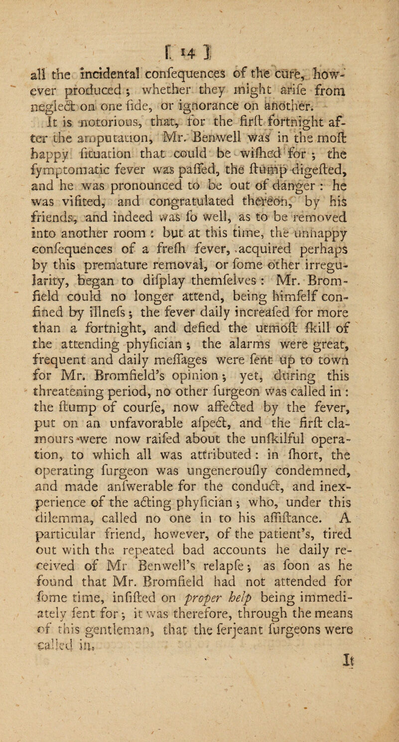 r. 141 all the incidental confequences of the cure, how¬ ever produced ; whether they might arife from neglect on one fide, or ignorance on another. It is notorious, that, for the firft fortnight af¬ ter the amputation, Mr. Benwell was in the moll happy fituation that could be wiflie'd for *, the fymptornatie fever was palled, the ftump digefted, and he was pronounced to be out of danger : he was vifited, and congratulated thereon, by his friends, and indeed was fo well, as to be removed into another room : but at this time, the unnappy confequences of a frefh fever, .acquired perhaps by this premature removal, or fome other irregu¬ larity, began to difplay themfeives : Mr. Brom- field could no longer attend, being himfelf con¬ fined by illnefs ; the fever daily increafed for more than a fortnight, and defied the utmofl fkill of the attending phyfician ; the alarms were great, frequent and daily meflages were fent tip to town for Mr, Rromfield’s opinion •, yet, during this threatening period, no other furgeon was called in : the flump of courfe, now affedted by the fever, put on an unfavorable afpedl, and the firfl cla¬ mours nvere now railed about the unfkilful opera- tion, to which all was attributed : in fhort, the operating furgeon was ungeneroufly condemned, and made anfwerabie for the conduct, and inex¬ perience of the adting phyfician ; who, under this dilemma, called no one in to his afTiftance. A particular friend, however, of the patient’s, tired out with the repeated bad accounts he daily re¬ ceived of Mr BenwelFs relapfe *, as loon as he found that Mr. Bromfield had not attended for fome time, infilled on proper help being immedi¬ ately fent for*, it was therefore, through the means of this gentleman, that the ferjeant furgeons were called in, It