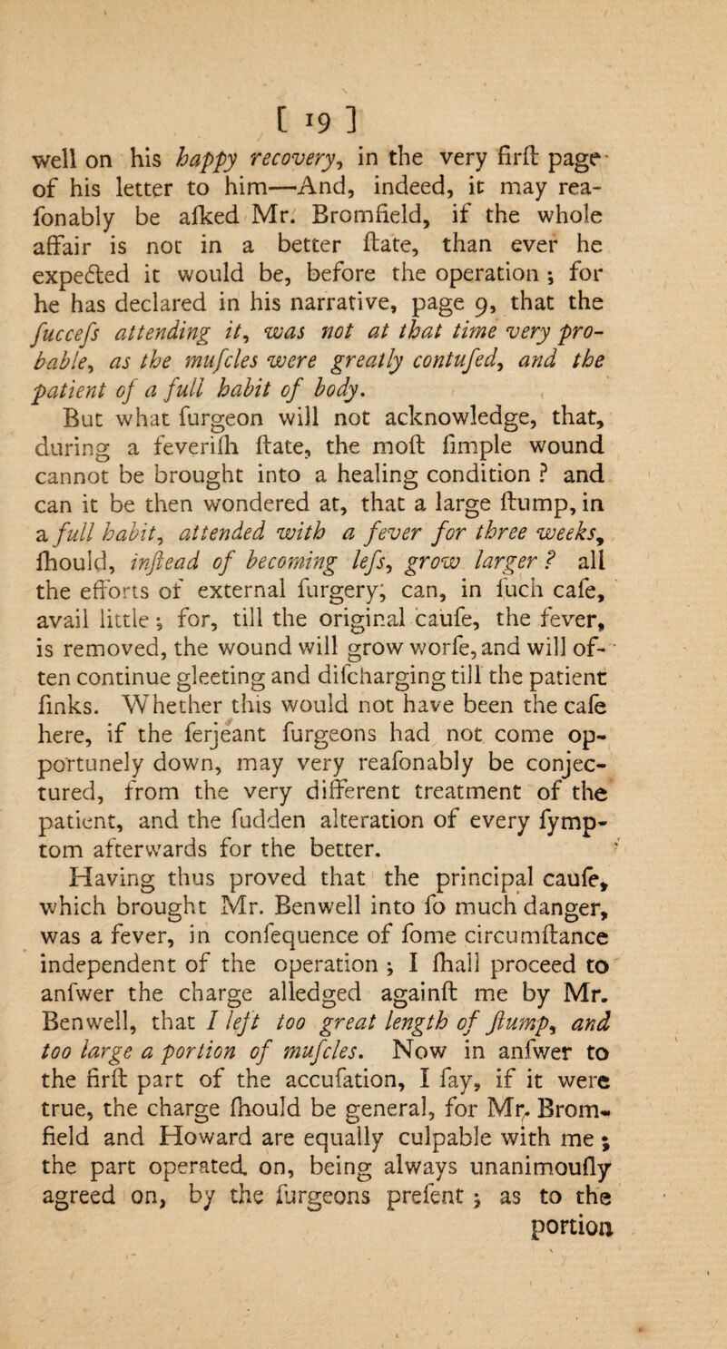 well on his happy recovery, in the very firft page- of his letter to him—And, indeed, it may rea- fonably be afked Mr. Bromffeld, if the whole affair is not in a better ftate, than ever he expelled it would be, before the operation *, for he has declared in his narrative, page 9, that the fuccefs attending it, was not at that time very pro¬ bable, as the mufcles were greatly contufed, and the patient of a full habit of body. But what furgeon will not acknowledge, that, during a feverifh ftate, the moft fimple wound cannot be brought into a healing condition ? and can it be then wondered at, that a large ftump, in a full habit, attended with a fever for three weeks^ fhould, inftead of becoming lefs, grow larger ? all the efforts of external furgery, can, in fuch cafe, avail little j for, till the original caufe, the fever, is removed, the wound will grow worfe,and will of¬ ten continue gleeting and difcharging till the patient finks. Whether this would not have been the cafe here, if the ferjeant furgeons had not come op¬ portunely down, may very reafonably be conjec¬ tured, from the very different treatment of the patient, and the fudden alteration of every fymp- tom afterwards for the better. Having thus proved that the principal caufe, which brought Mr. Benwell into fo much danger, was a fever, in confequence of fome circumftance independent of the operation ; I fhall proceed to anfwer the charge alledged againft me by Mr. Benwell, that 1 left too great length of flump, and too large a portion of mufcles. Now in anfwer to the firft part of the accufation, I fay, if it were true, the charge fhould be general, for Mr,. Brom- field and Howard are equally culpable with me ; the part operated, on, being always unanimoufly agreed on, by the furgeons prefent •, as to the portion