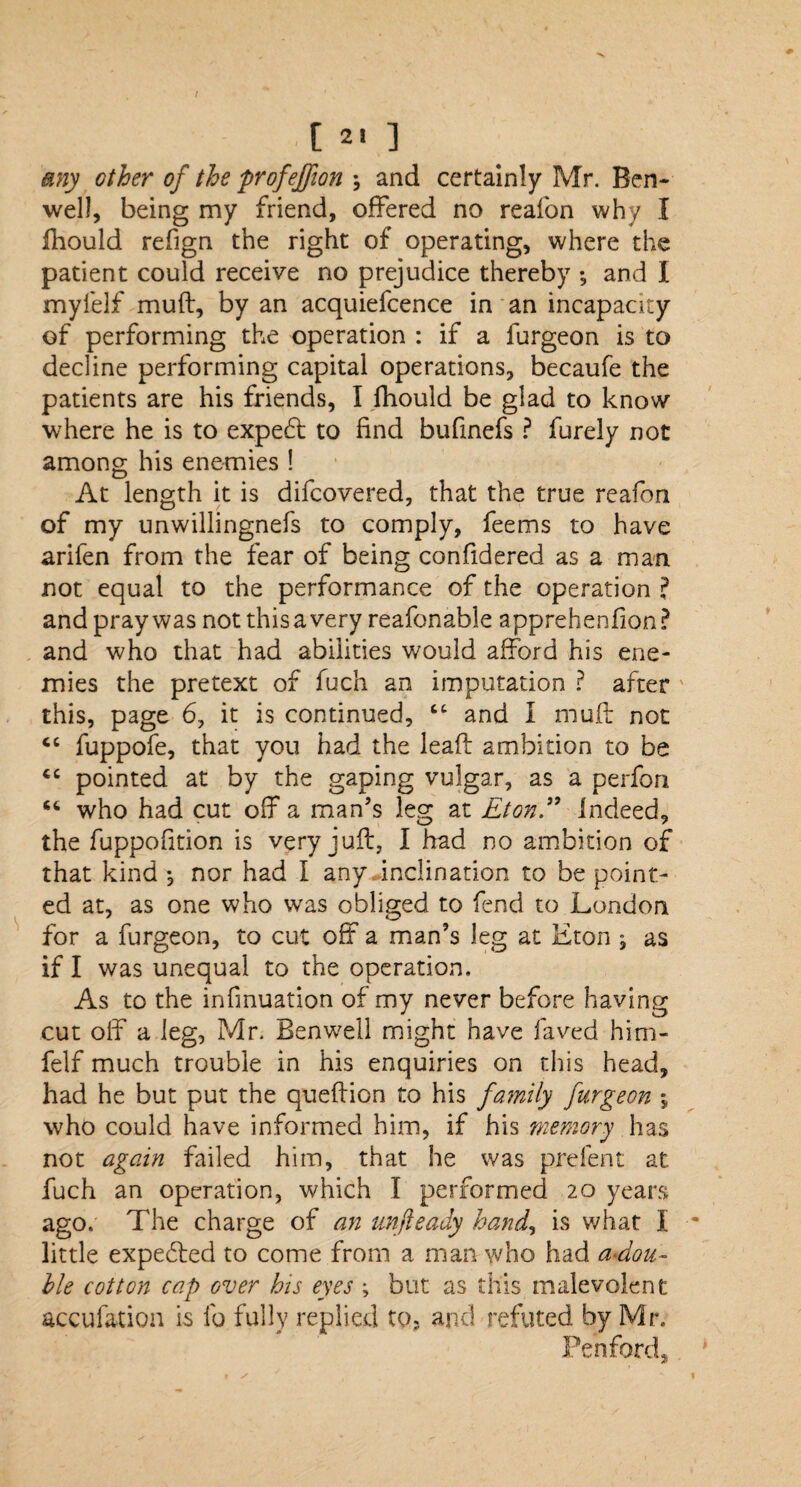 any other of the profejfion and certainly Mr. Ben- well, being my friend, offered no reafon why I ffiould refign the right of operating, where the patient could receive no prejudice thereby *, and I myfelf muff, by an acquiefcence in an incapacity of performing the operation : if a furgeon is to decline performing capital operations, becaufe the patients are his friends, I fhould be glad to know where he is to expedt to find bufinefs ? furely not among his enemies ! At length it is difcovered, that the true reafon of my unwillingnefs to comply, feems to have arifen from the fear of being confidered as a man not equal to the performance of the operation ? and pray was not thisa very reafonable apprehenfion? and who that had abilities would afford his ene¬ mies the pretext of fuch an imputation ? after this, page 6, it is continued, “ and I muff not <c fuppofe, that you had the lead ambition to be “ pointed at by the gaping vulgar, as a perfori “ who had cut off a man’s leg at Eton” Indeed, the fuppofition is very juft, I had no ambition of that kind •, nor had I any inclination to be point¬ ed at, as one who was obliged to fend to London for a furgeon, to cut off a man’s leg at Eton ^ as if I was unequal to the operation. As to the infmuation of my never before having cut off a leg, Mr. Benwell might have laved him- felf much trouble in his enquiries on this head, had he but put the queftion to his family furgeon , who could have informed him, if his memory has not again failed him, that he was prefent at fuch an operation, which I performed 20 years ago. The charge of an unfteady hand, is what I little expedted to come from a man who had a*dou- hie cotton cap over bis eyes ; but as this malevolent accufation is fo fully replied to, and refuted by Mr. Pen ford,