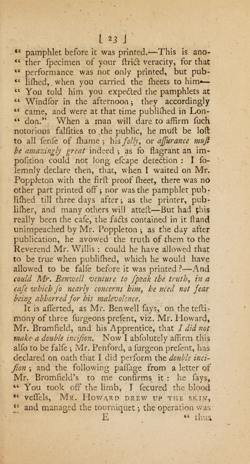 cc CC cc cc L 23 J <4 pamphlet before it was printed.—This is ano¬ ther fpecimen of your ftridfc veracity, for that performance was not only printed, but pub- lifhed, when you carried the fheets to him*— You told him you expected the pamphlets at 44 Windfor in the afternoon; they accordingly 44 came, and were at that time publiffied in Lon- 44 don/’ When a man will dare to affirm fuch notorious falfities to the public, he muff be loft to all fenfe of ffiame , his folly, or affurance muft be amazingly great indeed ; as lo flagrant an im- pofltion could not long efcape detection : I fo- lemnly declare then, that, when I waited on Mr. Poppleton with the fir ft proof ffieet, there was no other part printed off; nor was the pamphlet pub¬ lished till three days after-, as the printer, pub¬ lisher, and many others will atteft—But had phis really been the cafe, the fadts contained in it ftand unimpeached by Mr. Poppleton ; as the day after publication, he avowed the truth of them to the Reverend Mr. Willis : could he have allowed that to be true when published, which he would have allowed to be falfe before it was printed ?—And could Mr. Benwell venture to Jpeak the truth, in a cafe which fo nearly concerns him, he need not fear being abhorred for his malevolence. It is afferted, as Mr. Benwell fays, on the tefti- mony of three furgeons prefent, viz. Mr. Howard, Mr. Bromfield, and his Apprentice, that I did not make a double incifion. Now I abfolutely affirm this alfo to be falfe •, Mr. Penford, a furgeon prefent, has declared on oath that I did perform the double inci¬ fion \ and the following paffage from a letter of Mr. Bromfield’s to me confirms it : he fays, 44 You took off the limb, I fecured the blood 44 veffels, Mr. Howard drew up the skin-, f and managed the tourniquet; the operation was E cc tnua