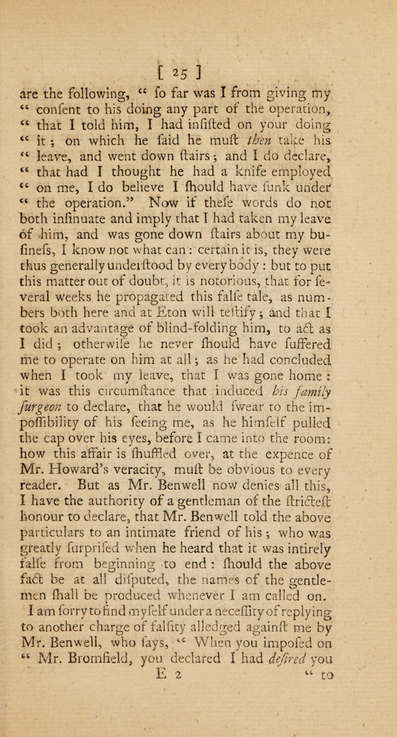 are the following, cc fo far was I from giving my “ confent to his doing any part of the operation, <c that I told him, I had infilled on your doing <c it ; on which he faid he muft then talfe his <c leave, and went down (lairs-, and I do declare, tc that had I thought he had a knife employed ec on me, I do believe I fhould have funk under “ the operation.5’ Now if thefe words do not both infinuate and imply that I had taken my leave of him, and was gone down llairs about my bu~ finefs, I know not what can : certain it is, they were thus generally undei flood by everybody : but to put this matter out of doubt, it is notorious, that for fe- veral weeks he propagated this falfe tale, as num¬ bers both here and at Eton will teftify •, and that I took an advantage of blind-folding him, to aft as I did ; other wife he never fhould have fuffered me to operate on him at all •, as he had concluded when I took my leave, that I v/as gone home : it was this circumltance that induced his family furgeon to declare, that he would fwear to the im- poflibility of his feeing me, as he himfelf pulled the cap over his eyes, before I came into the room: how this affair is fhuffkd over, at the expence of Mr. Howard’s veracity, muff be obvious to every reader. But as Mr. Benwell now denies all this, I have the authority of a gentleman of the ftrifteft honour to declare, that Mr. Benwell told the above particulars to an intimate friend of his •, who was greatly furprifed when he heard that it was intirely falfe from beginning to end : fhould the above fact be at all difputed, the names of the gentle¬ men fhall be produced whenever I am called on. I am forry to find myfelf under a neceilityof replying to another charge of falfity alledged againft me by Mr. Benwell, who fays, fcC When you impofed on “ Mr. Bromfield, you declared I had defircd you E 2 “ to