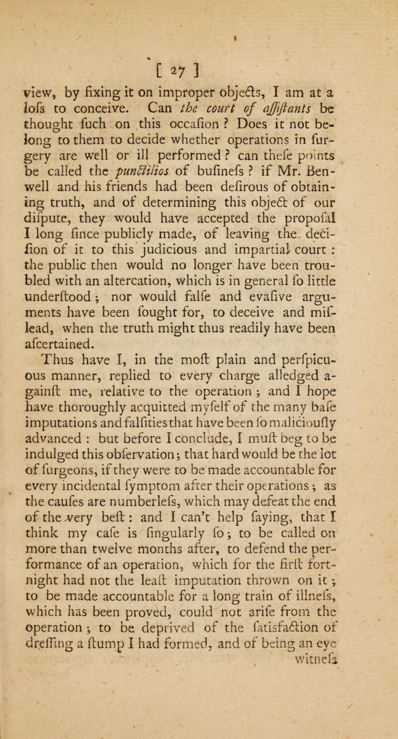 h 271 view, by fixing it on improper objects, I am at a lofs to conceive. Can the court of afftjlants be thought fuch on this occafion ? Does it not be¬ long to them to decide whether operations in fur- gery are well or ill performed ? can thefe points be called the punctilios of bufinefs ? if Mr. Ben- well and his friends had been defirous of obtain¬ ing truth, and of determining this objedt of our difpute, they would have accepted the propofal I long fince publicly made, of leaving the deci- fion of it to this judicious and impartial court : the public then would no longer have been trou¬ bled with an altercation, which is in general fo little underdood ; nor would falfe and evafive argu¬ ments have been fought for, to deceive and mif- lead, when the truth might thus readily have been afcertained. Thus have I, in the mod plain and perfpicu- ous manner, replied to every charge alledged a- gaind me, relative to the operation ; and 1 hope have thoroughly acquitted myfelf of the many bafe imputations and falfitiesthat have been fomalicioudy advanced : but before I conclude, I mud beg to be indulged this obfervation; that hard would be the lot of furgeoirs, if they were to be made accountable for every incidental fymptom after their operations •, as the caufes are numberlefs, which may defeat the end of the .very bed : and I can’t help faying, that I think my cafe is Angularly fo; to be called on more than twelve months after, to defend the per¬ formance of an operation, which for the fird fort¬ night had not the lead imputation thrown on it; to be made accountable for a long train of illnefs, which has been proved, could not arife from the operation to be deprived of the fatisfaedion of drefling a dump I had formed, and of being an eye witnefa