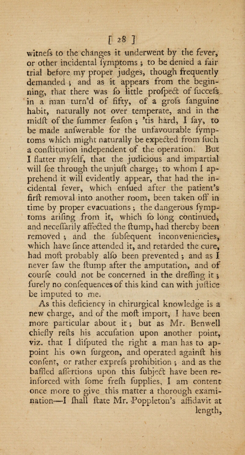 witnefs to the changes it underwent by the fever* or other incidental fymptoms ; to be denied a fair trial before my proper judges, though frequently demanded ; and as it appears from the begin¬ ning, that there was fo little profped of fuccefs. in a man turn'd of fifty, of a grofs fanguine habit, naturally not over temperate, and in the midft of the fummer feafon ; ’tis hard, I fay, to be made anfwerable for the unfavourable fymp¬ toms which might naturally be expe&ed from fuch a conditution independent of the operation. But I flatter myfelf, that the judicious and impartial will fee through the unjuft charge^ to whom I ap¬ prehend it will evidently appear, that had the in¬ cidental fever, which enfued after the patient’s firft removal into another room, been taken off in time by proper evacuations ; the dangerous fymp¬ toms arifing from it, which fo long continued, and neceffarily affedted the flump, had thereby been removed •, and the fubfequent inconveniencies, which have fince attended it, and retarded the cure, had moft probably alfo been prevented ; and as I never faw the flump after the amputation, and of courfe could not be concerned in the dreffing it; furely no confequenees of this kind can with juflice be imputed to me. As this deficiency in chirurgical knowledge is a new charge, and of the mofl import, I have been more particular about it; but as Mr. Benwell chiefly reds his accufation upon another point, viz. that I difputed the right a man has to ap¬ point his own furgeon, and operated againfl his confent, or rather exprefs prohibition ; and as the baffled affertions upon this fubjedl have been re¬ inforced with fome frefh fupplies, I am content once more to give this matter a thorough exami¬ nation—I fhali date Mr. Poppleton’s affidavit at length.