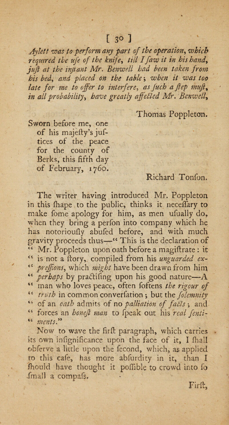 V / • ' [30] Aylett was to perform any part of the operation, which required the ufe of the knife, till Ifaw it in his hand, juft at the inftant Mr. Benwell had been taken from his bed, and placed on the table; when it was too late for me to offer to interfere, as fuch a ftep muft, in all probability, have greatly affebled Mr. Benwell, Thomas Foppleton. Sworn before me, one of his majefty’s juf- tices of the peace for the county of Berks, this fifth day of February, 1760. Richard Tonfon. The writer having introduced Mr. Foppleton in this Hi ape to the public, thinks it necdTary to make feme apology for him, as men ufually do, when they bring a perfon into company which he has notorioufiy abufed before, and with much gravity proceeds thus—“ This is the declaration of Mr. Foppleton upon oath before a magiftrate : it is not a fcory, compiled from his unguarded ex- 'IC preffions, which might have been drawn from him “ perhaps by praTifing upon his good nature—-A man who loves peace, often foftens the rigour of truth in common converfation *, but the folemnity 44 of an oath admits of no palliation of fadls \ and 44 forces an honeft man to fpeak out his real fenti- “ ments Now to wave the firfi paragraph, which carries its own infignificance upon the face of it, I fhall obferve a little upon the fecond, which, as applied to this cafe, has more abfurdity in it, than I ihould have thought it. pofiible to crowd into fo Xmall a compafs. Firii,