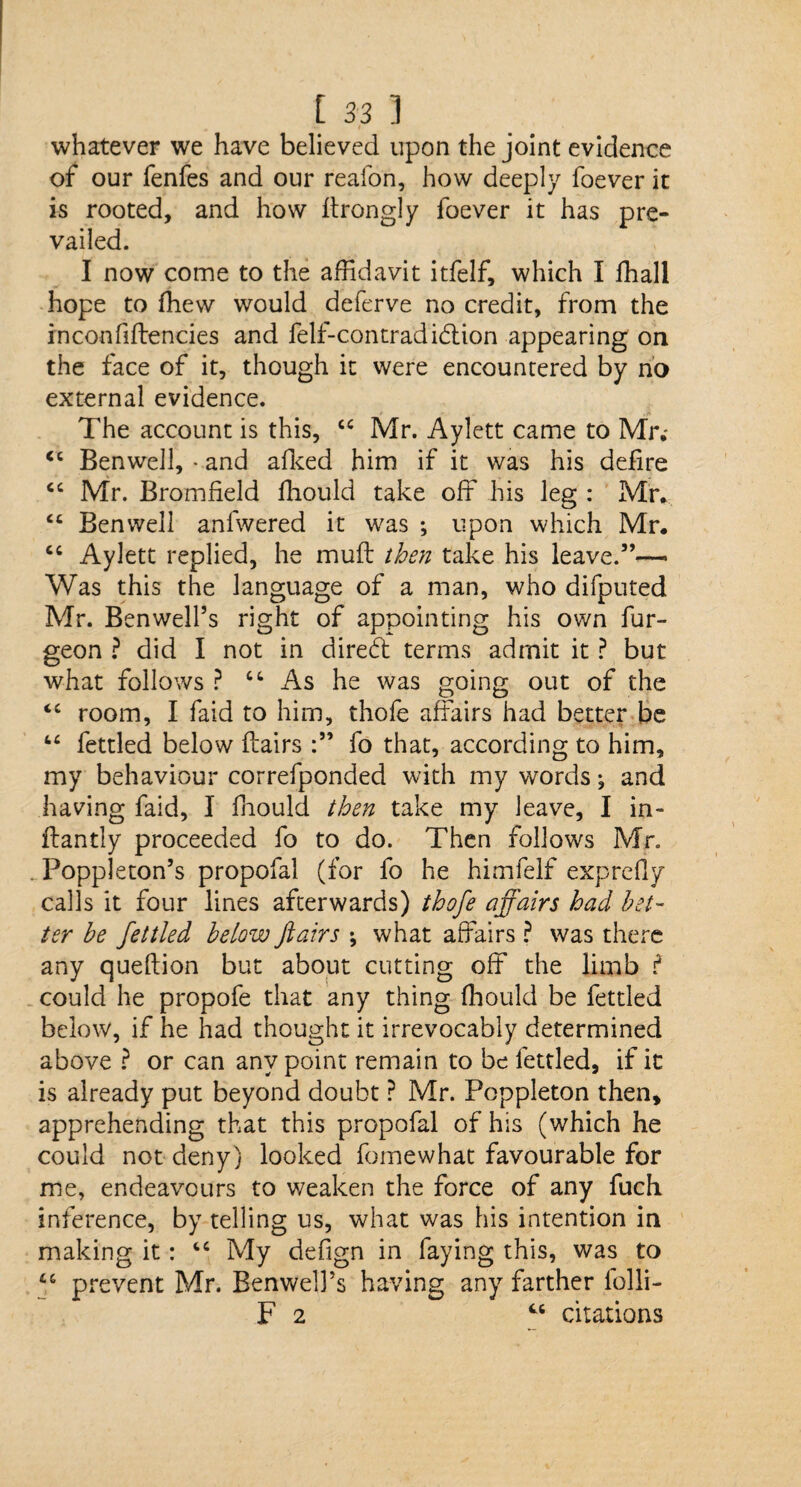 whatever we have believed upon the joint evidence of our fenfes and our reafon, how deeply foever it is rooted, and how ftrongly foever it has pre¬ vailed. I now come to the affidavit itfelf, which I ffiall hope to ffiew would deferve no credit, from the rnconfiftencies and felf-contradidlion appearing on the face of it, though it were encountered by no external evidence. The account is this, “ Mr. Aylett came to Mr. <c Benwell, • and afked him if it was his delire “ Mr. Bromfield ffiould take off his leg : Mr. “ Benwell anfwered it was *, upon which Mr. cc Aylett replied, he muff then take his leave.55— Was this the language of a man, who difputed Mr. Benwelfs right of appointing his own fur- geon ? did I not in direfft terms admit it ? but what follows ? cc As he was going out of the <c room, I faid to him, thofe affairs had better be “ fettled below flairs fo that, according to him, my behaviour correfponded with my words; and having faid, I ffiould then take my leave, I in- ftantly proceeded fo to do. Then follows Mr. Poppleton’s propofal (for fo he himlelf exprefly calls it four lines afterwards) thofe affairs had bet¬ ter be fettled below flairs \ what affairs ? was there any queflion but about cutting off the limb ? could he propofe that any thing ffiould be fettled below, if he had thought it irrevocably determined above ? or can any point remain to be fettled, if it is already put beyond doubt ? Mr. Poppleton then, apprehending that this propofal of his (which he could not deny) looked fomewhat favourable for me, endeavours to weaken the force of any fuch inference, by telling us, what was his intention in making it: “ My defign in faying this, was to £6 prevent Mr. Benwell’s having any farther folli- F 2 “ citations