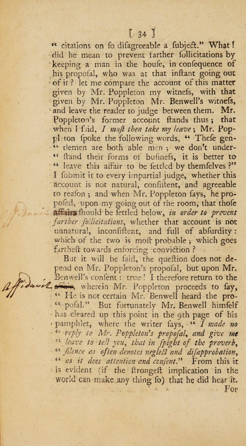 iX citations on fo difagreeable a fubjedt.” What! • did he mean to prevent farther follicitations by ‘keeping a man in the houfe, in confequence of his propofal, who was at that inftant going out of it ? let me compare the account of this matter given by Mr. Poppleton my witnefs, with that given by Mr. Poppleton Mr. Ben well’s witnefs, ; and leave the reader to judge between them. Mr. Poppleton’s former account Hands thus; that when I Paid, I muft then take my leave y Mr. Pop- pi; ton fpoke the following words, 46 Thefe gen- 44 tlemen are both able men ; we don’t under- 44 (land their forms of bufinefs, it is better to 44 leave this affair to be fettled by themfelves ?” I fubmit it to every impartial judge, whether this account is not natural, confident, and agreeable to reafon ; and when Mr. Poppleton fays, he pro- pofed, upon my going out of the room, that thofe affensfhould be fettled below, in order to 'prevent farther follicitations, whether that account is not unnatural, inconfiftent, and full of abfurdity : which of the two is mod probable ; which goes fartheft towards enforcing conviction ? But it will be faid, the qneftion does not de¬ pend on Mr. Poppleton’s propofal, but upon Mr. , Ben well’s confent: true ! I therefore return to the wherein Mr. Poppleton proceeds to fay, 44 He is not certain Mr. Benwell heard the pro- 44 petal.” But fortunately Mr. Benwell himfelf • has cleared up this point in the 9th page of his > pamphlet, where the writer fays, 44 I made no '■ 44 reply to Mr. Popple ton's propofaly and give mt leave to tett you, that in fpight of the proverb, JHence as often denotes negleffi and difapprobation, 44 as it does attention and donfentP From this it is evident (if the drongeft implication in the world can make, any thing fo) that he did hear it. . - - For