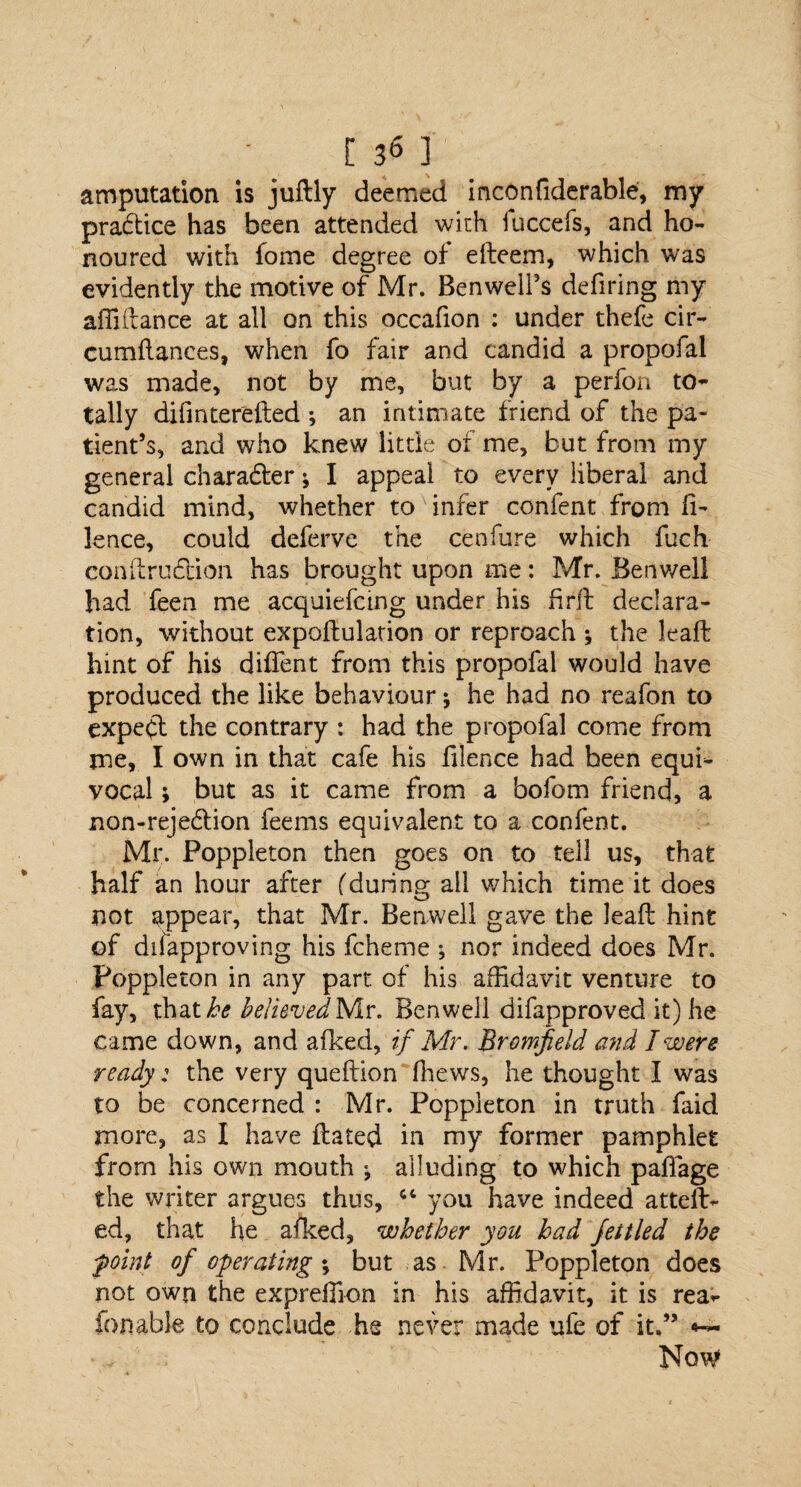 amputation is juftly deemed inconfiderable, my practice has been attended with fuccefs, and ho¬ noured with fome degree of edeem, which was evidently the motive of Mr. Ben well's defiring my affidance at all on this occafion : under thefe cir- cumftances, when fo fair and candid a propofal was made, not by me, but by a perfon to¬ tally difinterefted ; an intimate friend of the pa¬ tient’s, and who knew little of me, but from my general chara&er * I appeal to every liberal and candid mind, whether to infer confent from fi- lence, could deferve the cenfure which fuch condru&ion has brought upon me: Mr. Benwell had feen me acquiefctng under his firft declara¬ tion, without expodulation or reproach ; the lead: hint of his diffent from this propofal would have produced the like behaviour; he had no reafon to expect the contrary : had the propofal come from me, I own in that cafe his filence had been equi¬ vocal ; but as it came from a bofom friend, a non-rejeCtion feems equivalent to a confent. Mr. Poppleton then goes on to tell us, that half an hour after (during all which time it does not appear, that Mr. Benwell gave the lead hint of difapproving his fcheme ; nor indeed does Mr. Poppleton in any part of his affidavit venture to fay, thathe believedNiv. Benwell difapproved it) he came down, and afked, if Mr. Bromfield and I were ready: the very quedion (hews, he thought I was to be concerned : Mr. Poppleton in truth faid more, as I have dated in my former pamphlet from his own mouth ; alluding to which pafiage the writer argues thus, ct you have indeed atteft- ed, that he aiked, whether you had fettled the foint of operating; but as Mr. Poppleton does not own the expreffion in his affidavit, it is rea^ fonable to conclude he never made ufe of it.”