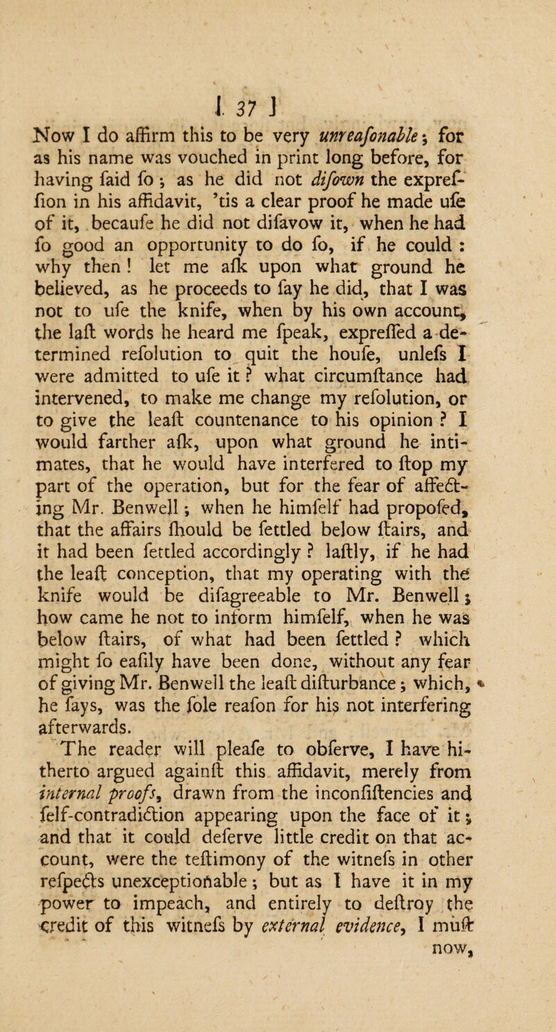 Now I do affirm this to be very unreafonable for as his name was vouched in print long before, for having faid fo ♦, as he did not difown the expref- fion in his affidavit, ’tis a clear proof he made ufe of it, becaufe he did not difavow it, when he had fo good an opportunity to do fo, if he could : why then ! let me afk upon what ground he believed, as he proceeds to fay he did, that I was not to ufe the knife, when by his own account, the laft words he heard me fpeak, expreffed a de¬ termined refolution to quit the houfe, unlefs I were admitted to ufe it ? what circumflance had intervened, to make me change my refolution, or to give the leaft countenance to his opinion ? I would farther afk, upon what ground he inti¬ mates, that he would have interfered to flop my part of the operation, but for the fear of affedt- ing Mr. Benwell; when he himfelf had propofed, that the affairs fhould be fettled below flairs, and it had been fettled accordingly ? laftly, if he had the leaft conception, that my operating with the knife would be difagreeable to Mr. Benwell 5 how came he not to inform himfelf, when he was below flairs, of what had been fettled ? which might fo eafily have been done, without any fear of giving Mr. Benwell the leaft difturbance; which, he fays, was the foie reafon for his not interfering afterwards. The reader will pleafe to obferve, I have hi¬ therto argued againft this affidavit, merely from internal proofs, drawn from the inconfiftencies and felf-contradidlion appearing upon the face of it ^ and that it could deferve little credit on that ac¬ count, were the teftimony of the witnefs in other refpedls unexceptionable; but as I have it in my power to impeach, and entirely to deftroy the credit of this witnefs by external evidence, I muff