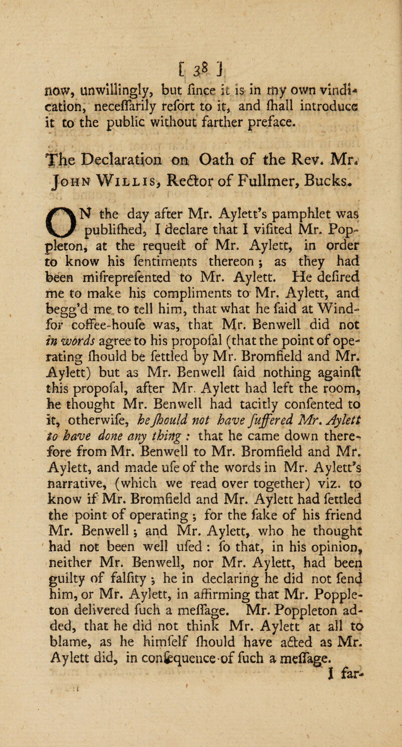 [ 3* J| now, unwillingly, but fmce it is in my own vindi¬ cation, neceflarily refort to it, and ffiall introduce it to the public without farther preface. The Declaration on Oath of the Rev. Mr. John Willis, Redtor of Fullmer, Bucks. ON the day after Mr. Aylett’s pamphlet was publiffied, I declare that I vifited Mr. Pop- pleton, at the requeit of Mr. Aylett, in order to know his fentiments thereon; as they had been mifreprefented to Mr. Aylett. He defired me to make his compliments to Mr. Aylett, and begg’d me to tell him, that what he faid at Wind- for coffee-houfe was, that Mr. Benwell did not in words agree to his propofal (that the point of ope¬ rating fhould be fettled by Mr. Bromfield and Mr. Aylett) but as Mr. Benwell faid nothing againft this propofal, after Mr. Aylett had left the room, he thought Mr. Benwell had tacitly confented to it, otherwife, he Jhould not have fuffered Mr, Aylett to have done any thing : that he came down there¬ fore from Mr. Benwell to Mr. Bromfield and Mr. Aylett, and made ufe of the words in Mr. Aylett’s narrative, (which we read over together) viz. to know if Mr. Bromfield and Mr. Aylett had fettled the point of operating ; for the fake of his friend Mr. Benwell; and Mr. Aylett, who he thought had not been well ufed : fo that, in his opinion, neither Mr. Benwell, nor Mr. Aylett, had been guilty of falfity •, he in declaring he did not fend him, or Mr. Aylett, in affirming that Mr. Popple- ton delivered fuch a meflage. Mr. Poppleton ad¬ ded, that he did not think Mr. Aylett at all to blame, as he himfelf fhould have adted as Mr. Aylett did, in confequence of fuch a meflage. I far- £