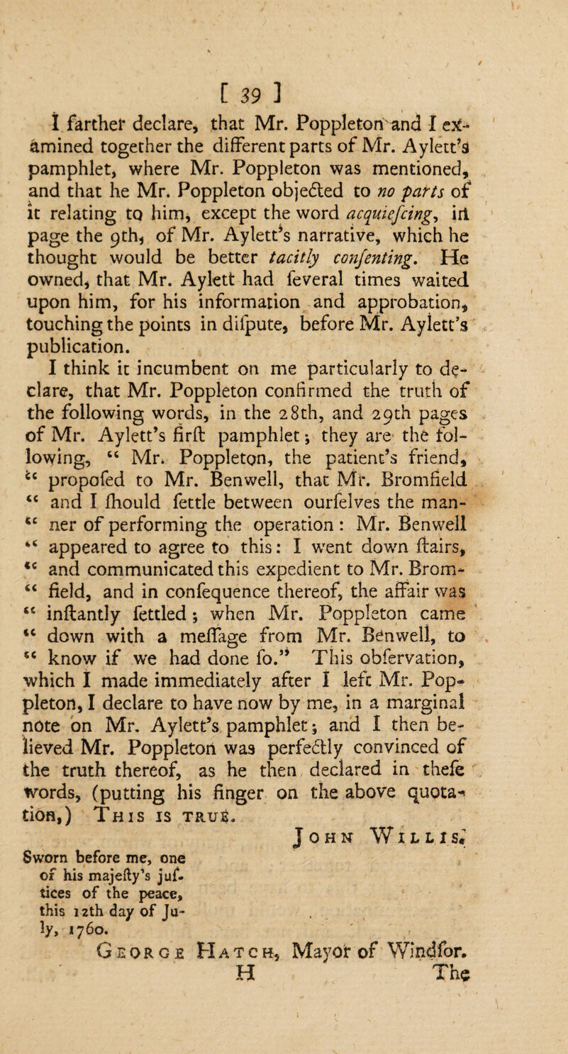 I farther declare* that Mr. Poppleton and I ex¬ amined together the different parts of Mr. Aylett’s pamphlet, where Mr. Poppleton was mentioned, and that he Mr. Poppleton objected to no farts of it relating to him, except the word acquiescing, irt page the 9th, of Mr. Aylett’s narrative, which he thought would be better tacitly conjenting. He owned, that Mr. Aylett had feveral times waited upon him, for his information and approbation, touching the points in dilpute, before Mr. Aylett’s publication. I think it incumbent on me particularly to de¬ clare, that Mr. Poppleton confirmed the truth of the following words, in the 28th, and 29th pages of Mr. Aylett’s firft pamphlet *, they are the fol¬ lowing, 66 Mr. Poppleton, the patient’s friend, u propofed to Mr. Benwell, that Mr. Bromfield <c and I fhould fettle between ourfelves the man- C£ ner of performing the operation : Mr. Benwell 4C appeared to agree to this: I went dowm ftairs, <c and communicated this expedient to Mr. Brom- “ field, and in confequence thereof, the affair was tc inflantly fettled ; when Mr. Poppleton came <c down with a meffage from Mr. Benwell, to sc know if we had done fo.” This obfervation, which I made immediately after I left Mr. Pop* pleton, I declare to have now by me, in a marginal note on Mr. Aylett’s pamphlet; and I then be¬ lieved Mr. Poppleton was perfedly convinced of the truth thereof, as he then declared in thefe words, (putting his finger on the above quotas tion,) This is true. John Willis* Sworn before me, one or his majefty’s jus¬ tices of the peace, this 12th day of Ju¬ ly, 1760. George Hatch, Mayor of Windfor. H The