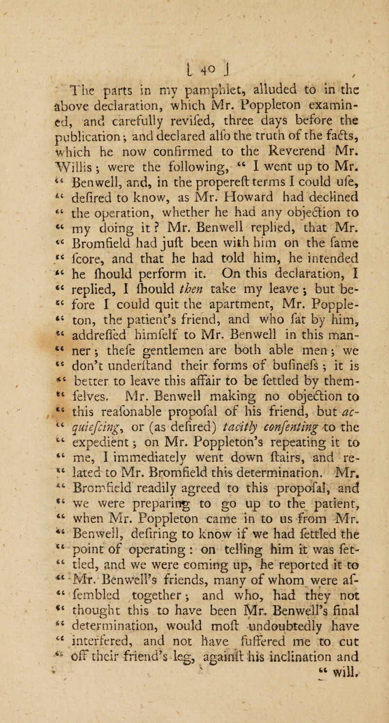 / The parts in my pamphlet, alluded to in the above declaration, which Mr. Foppleton examin¬ ed, and carefully revifed, three days before the publication-, and declared alfo the truth of the fads, which he now confirmed to the Reverend Mr. Willis *, were the following, 46 I went up to Mr. 44 Benwell, and, in the propereft terms I could ufe, “ defired to know, as Mr. Howard had declined “ the operation, whether he had any objection to 44 my doing it ? Mr. Benwell replied, that Mr. Bromfield had juft been with him on the fame “ fcore, and that he had told him, he intended 84 he fhould perform it. On this declaration, I *c replied, I fhould then take my leave •, but be- 54 fore I could quit the apartment, Mr. Popple- 84 ton, the patient’s friend, and who fat by him, 84 addreffed himfelf to Mr. Benwell in this man- 44 ner *, thefe gentlemen are both able men ■, we 44 don’t underftand their forms of bufmefs *, it is 84 better to leave this affair to be fettled by them- tc felves. Mr. Benwell making no objection to 84 this reafonable propofal of his friend, but ac~ 84 qutefeing, or (as defired) tacitly conferring to the 44 expedient; on Mr. Poppleton’s repeating it to 84 me, I immediately went down flairs, and re- 84 lated to Mr. Bromfield this determination. Mr. 84 Bromfield readily agreed to this propofal, and 54 we were preparing to go up to the patient, 44 when Mr. Poppleton came in to us from Mr. 84 Benwell, defiring to know if we had fettled the 84 point of operating : on telling him it was fet- 44 tied, and we were coming up, he reported it to 84 Mr.1 Benwell’s friends, many of whom were af- 44 fembled together ^ and who, had they not f4 thought this to have been Mr. Benwell’s final 44 determination, would moft undoubtedly have 84 interfered, and not have fuffered me to. cut off their friend’s leg, agakift his inclination and 44 will.