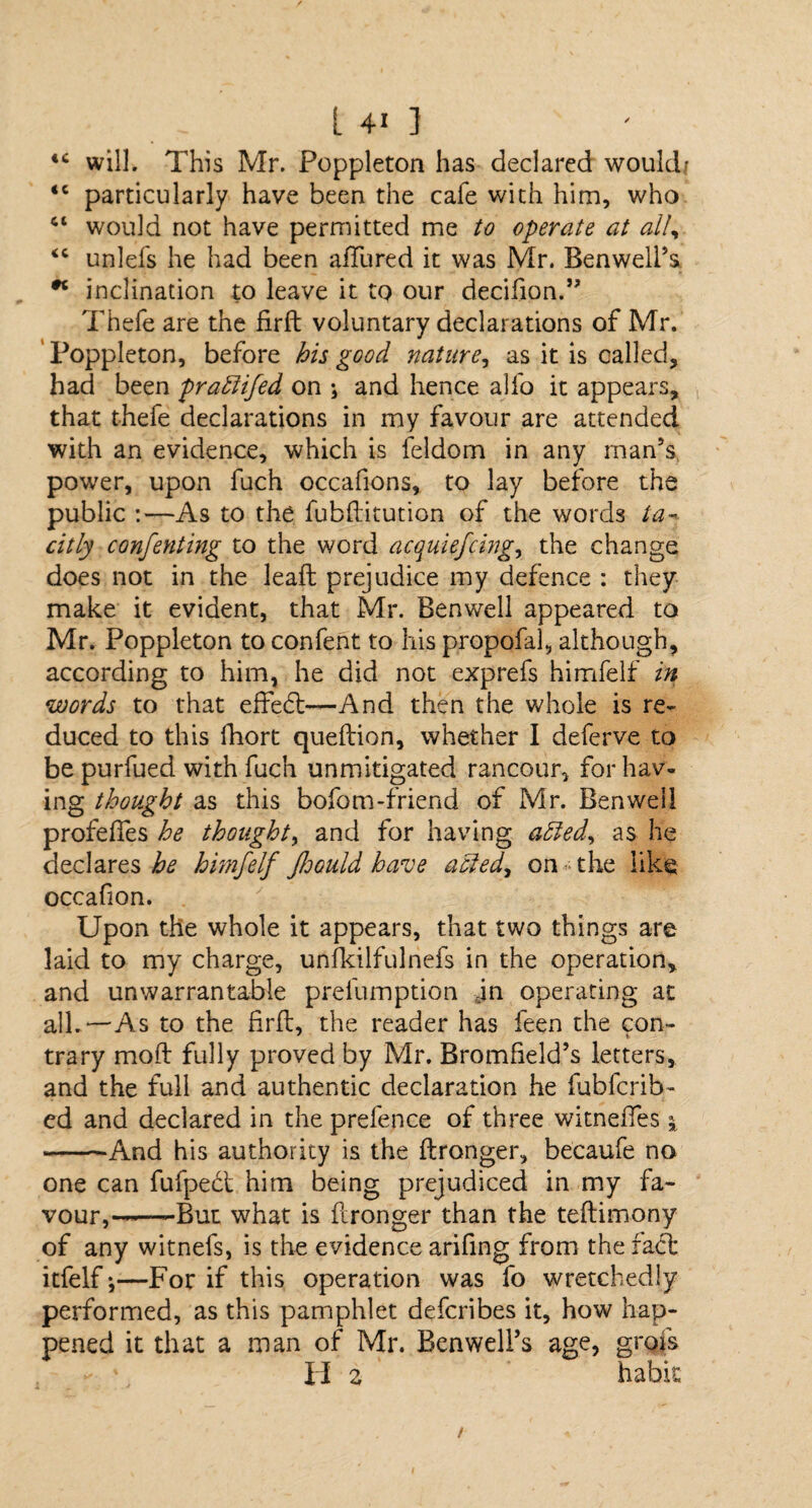 [ 4« ] 44 will. This Mr. Poppleton has declared would; 4C particularly have been the cafe with him, who 41 would not have permitted me to operate at all, <c unlefs he had been allured it was Mr. Benwell’s * inclination to leave it to our decifion.” Thefe are the firft voluntary declarations of Mr. ' Poppleton, before his good nature, as it is called, had been praffifed on j and hence alfo it appears, that thefe declarations in my favour are attended with an evidence, which is feldom in any man’s power, upon fuch occafions, to lay before the public :—As to the fubftitution of the words ta¬ citly conferring to the word acquiefcing, the change does not in the leaft prejudice my defence : they make it evident, that Mr. Benwell appeared to Mr. Poppleton to confent to his propofal, although, according to him, he did not exprefs himfelf in words to that effedt—And then the whole is re¬ duced to this fhort queftion, whether I deferve to be purfued with fuch unmitigated rancour, for hav¬ ing thought as this bofom-friend of Mr. Benwell profeftes he thought, and for having adled, as he declares be himfelf Jhould have acted, on-the like occafion. Upon the whole it appears, that two things are laid to my charge, unfkilfulnefs in the operation, and unwarrantable prefumption an operating at all.—As to the firft, the reader has feen the con¬ trary mod fully proved by Mr. Bromfield’s letters, and the full and authentic declaration he fubfcrib- ed and declared in the prefence of three witneffes \ -And his authority is the ftronger, becaufe no one can fufpedt him being prejudiced in my fa¬ vour,--—-But what is ftronger than the teftimony of any witnefs, is the evidence arifing from the fact itfelf *,—For if this operation was fo wretchedly performed, as this pamphlet defcribes it, how hap¬ pened it that a man of Mr. Ben well’s age, grofs H 2 habit