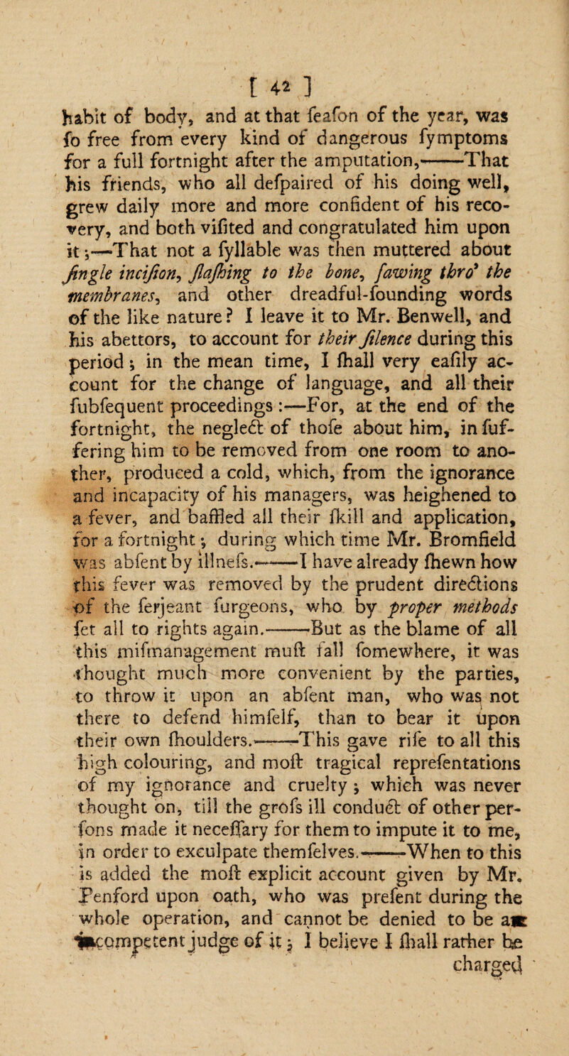 habit of body, and at that feafon of the year, was fo free from every kind of dangerous fymptoms for a full fortnight after the amputation,--That his friends, who all defpaired of his doing well, grew daily more and more confident of his reco¬ very, and both vifited and congratulated him upon it That not a fyllable was then muttered about ftngle incifion, JlaJhing to the bone, [awing thro* the membranes, and other dreadful-founding words of the like nature ? 1 leave it to Mr. Benwell, and his abettors, to account for their ftlence during this period; in the mean time, I fhall very eafily ac¬ count for the change of language, and all their fubfequent proceedings For, at the end of the fortnight, the neglect of thofe about him, in fuf- fering him to be removed from one room to ano¬ ther, produced a cold, which, from the ignorance and incapacity of his managers, was heighened to a fever, and baffled all their fkill and application, for a fortnight *, during which time Mr. Bromfield was abfent by illnefs.-——I have already fhewn how this fever was removed by the prudent dire&ions of the ferjeant furgeons, who by proper methods fet all to rights again.---But as the blame of all this mifmanagement rauft fall fomewhere, it was thought much more convenient by the parties, to throw it upon an abfent man, who was not there to defend himfelf, than to bear it upon their own (boulders.——-This gave rife to all this high colouring, and moft tragical reprefentations of my ignorance and cruelty } which was never thought on, till the grofs ill conduct of other per¬ sons made it neceflary for them to impute it to me, in order to exculpate themfelves.-——When to this is added the moft explicit account given by Mr. Tenford upon oath, who was prefent during the whole operation, and cannot be denied to be a*: incompetent judge of it $ I believe I fhall rather he chargetl