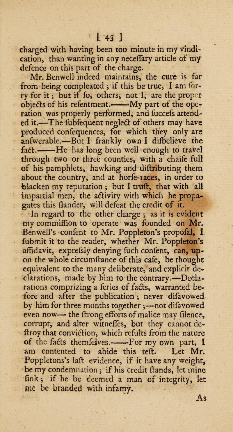 charged with having been too minute in my vindi¬ cation, than wanting in any necelfary article of my defence on this part of the charge. Mr. Benwell indeed maintains, the cure is far from being compleated ; if this be true, I am for- ry for it; but if fo, others, not I, are the proper objedts of his refentment.——My part of the ope¬ ration was properly performed, and fuccefs attend¬ ed it.—The fubfequent negledt of others may have produced confequences, for which they only are anfwerable.—But 1 frankly own I dilbelieve the fadt.-He has long been well enough to travel through two or three counties, with a chaife full of his pamphlets, hawking and diftributing them about the country, and at horfe-races, in order to blacken my reputation ; but I trull, that with all impartial men, the adtivity with which he propa¬ gates this Hander, will defeat the credit of it. In regard to the other charge ; as it is evident my commiffion to operate was founded on Mr. Ben well’s confent to Mr. Poppleton’s propofal, I fubmit it to the reader, whether Mr. Poppleton’s affidavit, exprefsly denying fuch confent, can, up¬ on the whole circumllance of this cafe, be thought equivalent to the many deliberate, and explicit de¬ clarations, made by him to the contrary.—Decla¬ rations comprizing a feries of fadts, warranted be¬ fore and after the publication ; never difavowed by him for three months together not difavowed even now— the llrong efforts of malice may filence, corrupt, and alter witnelfes, but they cannot de- llroy that conviction, which refults from the nature of the fadts themfelves.-For my own part, I am contented to abide this tell. Let Mr. Poppletons’s laft evidence, if it have any weight* be my condemnation; if his credit Hands, let mine fink; if he be deemed a man of integrity, let me be branded with infamy. As