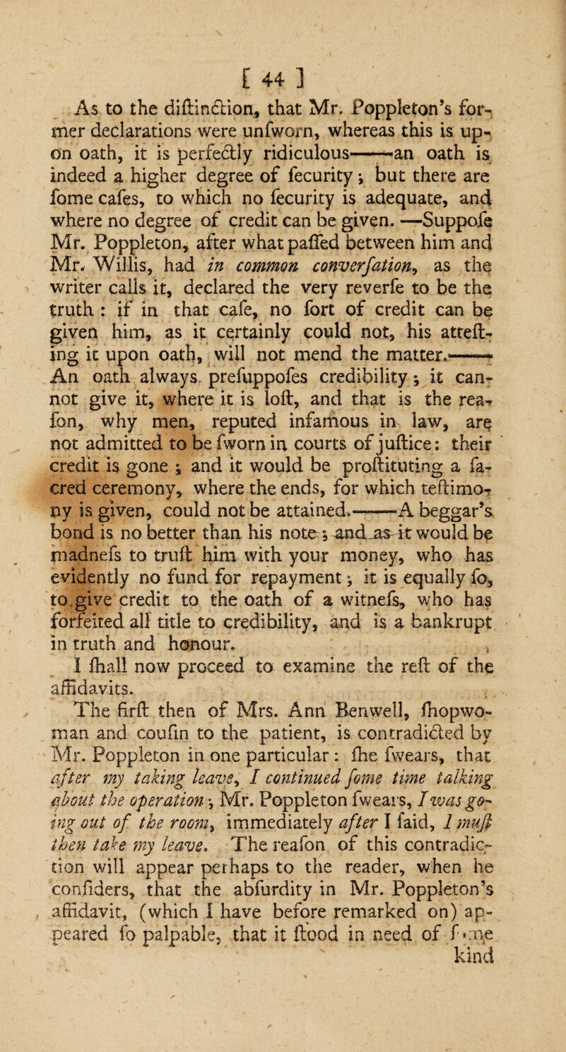 As to the diftindtion, that Mr. Poppleton’s for¬ mer declarations were unfworn, whereas this is up¬ on oath, it is perfectly ridiculous——an oath is indeed a higher degree of fecurity i but there are fome cafes, to which no fecurity is adequate, and where no degree of credit can be given. —Suppofe Mr. Poppleton, after what palled between him and Mr. Willis, had in common convsrjation, as the writer calls it, declared the very reverfe to be the truth : if in that cafe, no fort of credit can be given him, as it certainly could not, his atteft- ing it upon oath, will not mend the matter.—— An oath always prefuppofes credibility j it can¬ not give it, where it is loft, and that is the rea- fon, why men, reputed infamous in law, are not admitted to be fworn in courts of juftice: their credit is gone s and it would be proftituting a fa- cred ceremony, where the ends, for which tefcimo- ny is given, could not be attained.——A beggar’s bond is no better than his note *, and_as4t would be madnefs to truft him with your money, who has evidently no fund for repayment; it is equally fo, to,give credit to the oath of a witnefs, who has forfeited all title to credibility, and is a bankrupt in truth and honour. I fhall now proceed to examine the reft of the affidavits. The ffrft then of Mrs. Ann Ben well, fhopwo- man and coufin to the patient, is contradicted by Mr. Poppleton in one particular: fine fwears, that after my taking leave, I continued fome time talking about the operation \ Mr. Poppleton fwears, I was go¬ ing out of the room, immediately after I laid, 1 mufi then take my leave. The reafon of this contradic¬ tion will appear perhaps to the reader, when he confiders, that the abfurdity in Mr. Poppleton’s affidavit, (which I have before remarked on) ap¬ peared fo palpable, that it ftood in need of f one