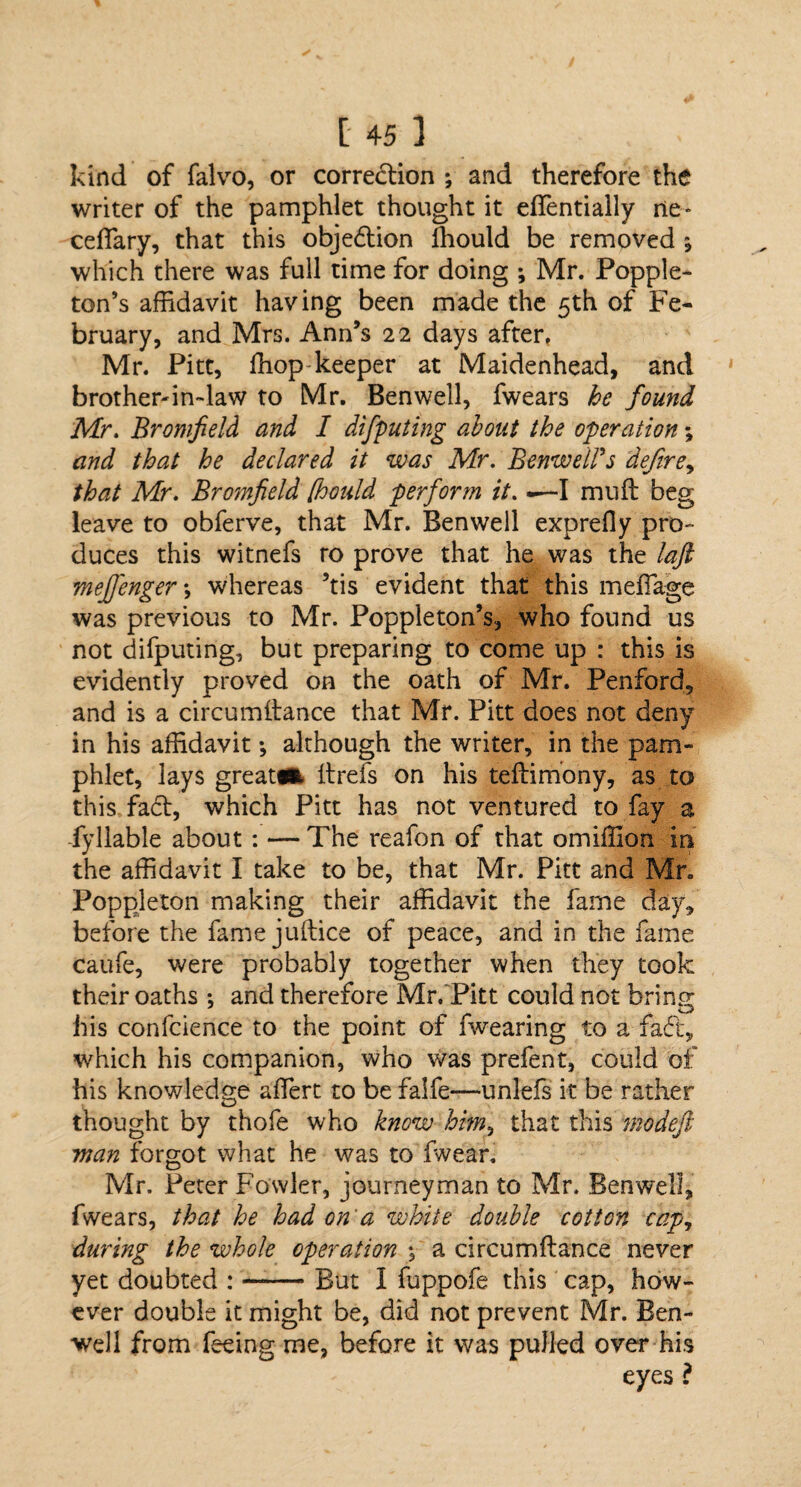 kind of falvo, or correction ; and therefore the writer of the pamphlet thought it eflentially ne» ceflary, that this objedtion fhould be removed ; which there was full time for doing ; Mr. Popple- ton’s affidavit having been made the 5th of Fe¬ bruary, and Mrs. Ann’s 22 days after, Mr. Pitt, ffiop keeper at Maidenhead, and brother-in-law to Mr. Ben well, fwears he found Mr. Bromfield and I difputing about the operation; and that he declared it was Mr. BenwelPs defire, that Mr. Bromfield [hould perform it. —I mu ft beg leave to obferve, that Mr. Benwell exprefly pro¬ duces this witnefs ro prove that he was the laft meffenger; whereas ’tis evident that this mefiage was previous to Mr. Poppleton’s, who found us not difputing, but preparing to come up : this is evidently proved on the oath of Mr. Penford, and is a circumftance that Mr. Pitt does not deny in his affidavit •, although the writer, in the pam¬ phlet, lays great#* ftrefs on his teftimony, as to this fa6b, which Pitt has not ventured to fay a fyliable about : — The reafon of that omillion in the affidavit I take to be, that Mr. Pitt and Mr. Poppleton making their affidavit the fame day, before the fame juftice of peace, and in the fame caufe, were probably together when they took their oaths *, and therefore Mr, Pitt could not bring his confcience to the point of fwearing to a fad, which his companion, who was prefent, could of his knowledge aflfert to be falfe—unlefs it be rather thought by thofe who know him, that this modefi man forgot what he was to fwear, Mr. Peter Fowler, journeyman to Mr. Benwell, fwears, that he had on a white double cotton cap, during the whole operation , a circumftance never yet doubted :-But 1 fuppofe this cap, how¬ ever double it might be, did not prevent Mr. Ben- well from feeing me, before it was pulled over his eyes ?