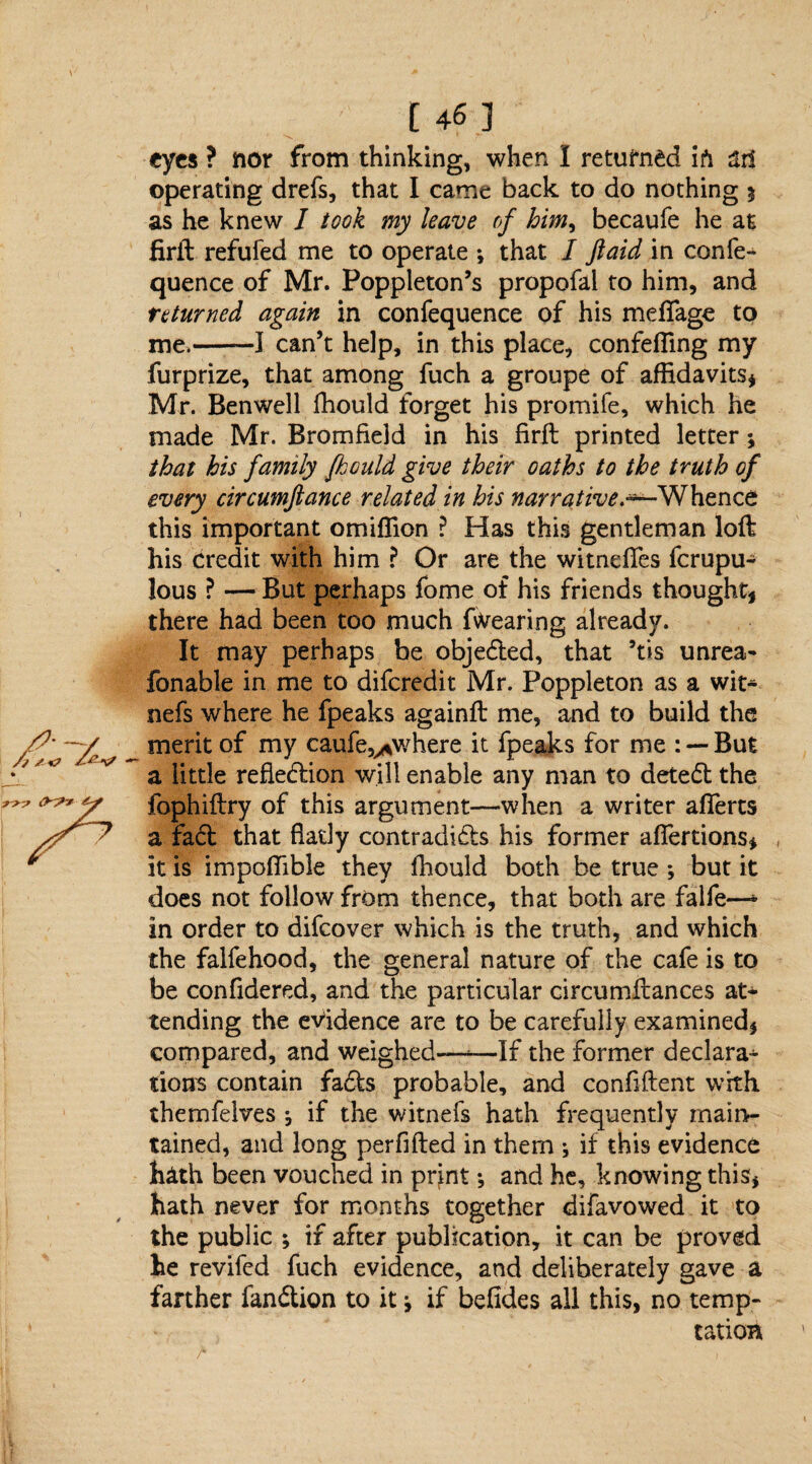 eyes ? nor from thinking, when I returned ifi ari operating drefs, that I came back to do nothing $ as he knew J took my leave of him, becaufe he at firft refufed me to operate •, that I ft aid in confe- quence of Mr. Poppleton’s propofai to him, and returned again in confequence of his mefiage to me.——I can’t help, in this place, confefling my furprize, that among fuch a groupe of affidavits* Mr. Benwell fhould forget his promife, which he made Mr. Bromfield in his firft printed letter; that his family fhould give their oaths to the truth of every circumftance related in his narrative.*—Whence this important omiffion ? Has this gentleman loft his credit with him ? Or are the witnefies ferupu- lous ? — But perhaps fome of his friends thought, there had been too much Blearing already. It may perhaps be objected, that ’tis unrea¬ sonable in me to diferedit Mr. Poppleton as a wit- nefs where he fpeaks againft me, and to build the merit of my caufe^where it fpeaks for me : — But a little reflection will enable any man to deteCt the fophiftry of this argument—when a writer aflerts a faCt that flatly contradicts his former aflertions, it is impoffible they fhould both be true ; but it does not follow from thence, that both are falfe—* in order to difeover which is the truth, and which the falfehood, the general nature of the cafe is to be confidered, and the particular circumftances at¬ tending the evidence are to be carefully examined, compared, and weighed—-* -If the former declara-* tions contain fads probable, and confident with themfelves if the witnefs hath frequently main¬ tained, and long perfifted in them *, if this evidence hath been vouched in print ^ and he, knowing this, hath never for months together difavowed it to the public ; if after publication, it can be proved he revifed fuch evidence, and deliberately gave a farther fanCtion to it * if befides all this, no temp¬ tation