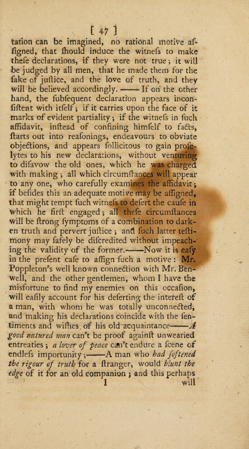 tation can be imagined, no rational motive aft figned, that ffiould induce the witnefs to make thefe declarations, if they were not true; it will be judged by all men, that he made them for the fake of juftice, and the love of truth, and they will be believed accordingly. --If on the other hand, the fubfequent declaration appears incon- liftent with itfelf; if it carries upon the face of it marks of evident partiality; if the witnefs in fuch affidavit, inftead of confining himfelf to fadts* Harts out into reafonings, endeavours to obviate objections, and appears follicitous to gain profe- lytes to his new declarations, without venturing to difavow the old ones, which he was charged with making ; all which circumftances wil| appear to any one, who carefully examines the affidavit; if befides this an adequate motive may be affigned* that might tempt fuch witnefs to defert the caufe in which he firft engaged; all thefe circumftances will be ftrong fymptoms of a combination to dark¬ en truth and pervert juftice *, and fuch latter tefti- mony may fafely be difcredited without impeach¬ ing the validity of the former.-—-—Now it is eafy in the prefent cafe to affign fuch a motive : Mr, Poppleton’s well known connection with Mr. Ben- well, and the other gentlemen, whom I have the misfortune to find my enemies on this occafion, will eafily account for his deferting the intereft of a man, with whom he was totally unconnected, and making his declarations coincide with the fen- timents and wifhes of his old acquaintance--A good natured man can’t be proof againft unwearied entreaties •, a lover of peace can’t endure a fcene of endlefs importunity *,-A man who had foftened the rigour of truth for a ftranger, would blunt the edge of it for an old companion j and this perhaps I will