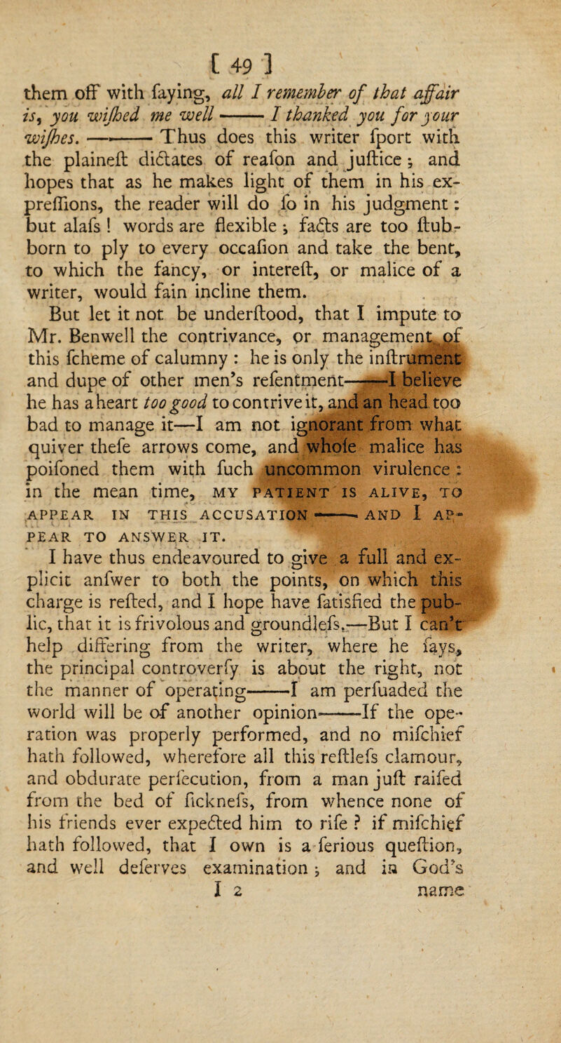 them off with faying, all I remember of that affair is, you wijhed me well-I thanked you for your wifhes. —--Thus does this writer fport with the plained; didates of reafon and juftice; and hopes that as he makes light of them in his ex- preffions, the reader will do fo in his judgment: but alafs ! words are flexible •, fads are too ftub- born to ply to every occafion and take the bent, to which the fancy, or intereft, or malice of a writer, would fain incline them. But let it not be underflood, that I impute to Mr. Benwell the contrivance, or management of this fcheme of calumny : he is only the inftrument and dupe of other men’s refentment——I believe he has a heart too good to contrive it, and an head too bad to manage it—I am not ignorant from what quiver thefe arrows come, and whole malice has poifoned them with fuch uncommon virulence : in the mean time, my patient is alive, to APPEAR IN THIS ACCUSATION --AND I AP¬ PEAR TO ANSWER IT. I have thus endeavoured to give a full and ex¬ plicit anfwer to both the points, on which this charge is refled, and I hope have fatisfied the pub¬ lic, that it is frivolous and groundlefs.—But I can’t help differing from the writer, where he fays, the principal controverfy is about the right, not the manner of operating-1 am perfuaded the world will be of another opinion——If the ope¬ ration was properly performed, and no mifchief hath followed, wherefore all this reftlefs clamour, and obdurate perfecution, from a man juft raifed from the bed of ficknefs, from whence none of his friends ever expebled him to rife ? if mifchief hath followed, that I own is a ferious queftion, and well deferves examination j and in God:'s I 2 name