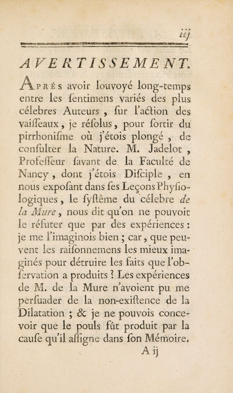 • « » A VE II TI SSE ME NT. v. -, Aprê s avoir louvoyé long-temps entre les fentimens variés des plus célébrés Auteurs , fur faélion des vailfeaux, je réfolus, pour fortir du pirrhonifme où j’étois plongé , de confulter la Nature. M. Jadeiot , Profelleur favant de la Faculté de Nancy , dont j’étois Difciple , en nous expolànt dans fes Leçons Pbyfio- logiques , le fyftême du célébré de la Mure, nous dit qu’on ne pouvoir le réfuter que par des expériences : je me l’imaginois bien ; car, que peu¬ vent les raiionnemens les mieux ima¬ ginés pour détruire les faits que i’ob- fervation a produits \ Les expériences de M. de la Mure n’avoient pu me perfuader de la non-exiftence de la Dilatation ; 3c je ne pouvois conce¬ voir que le pouls fût produit par la caufe qu’il affigne dans fon Mémoire. A ij