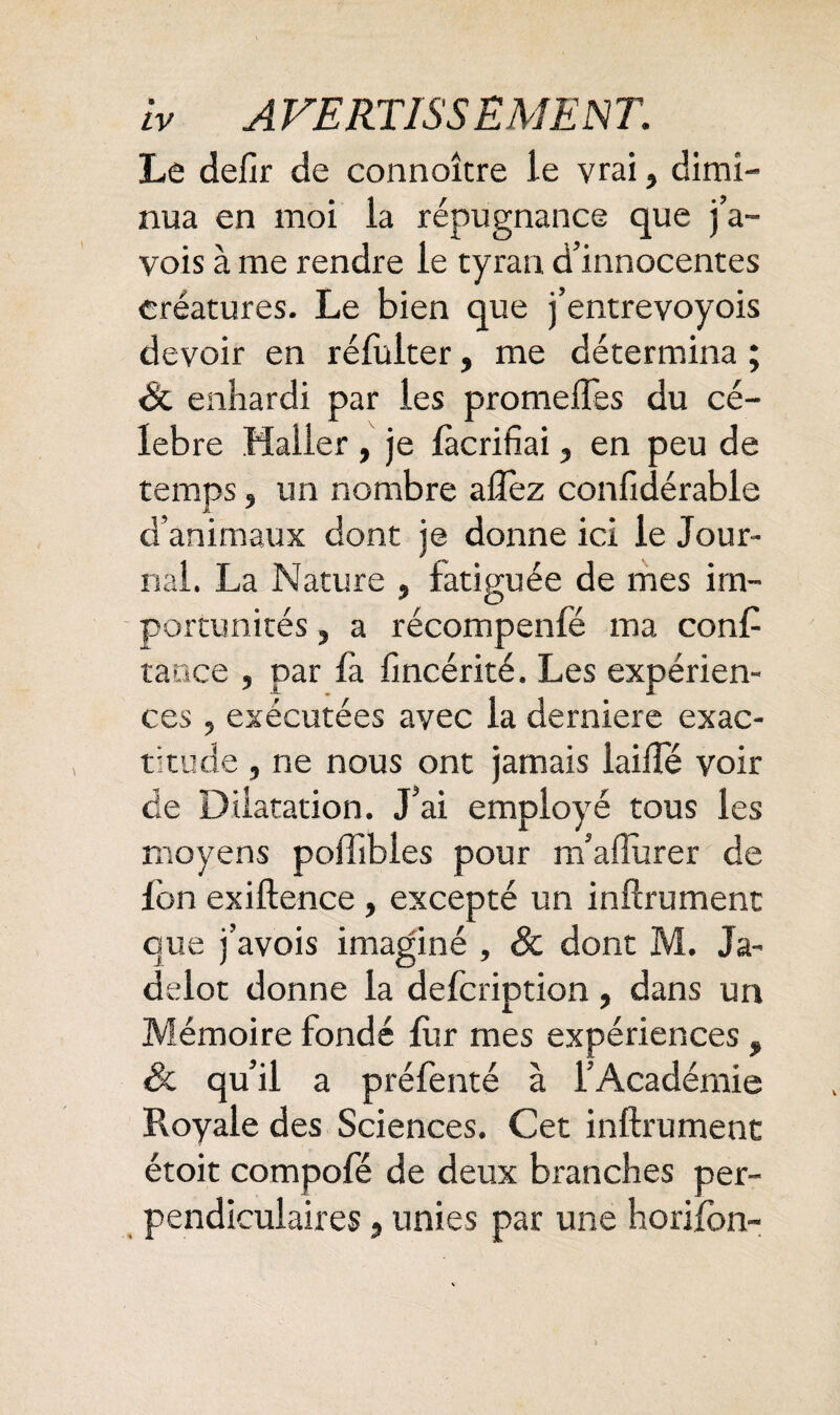 Le defir de connoître le vrai, dimi¬ nua en moi la répugnance que j’a- vois à me rendre le tyran d’innocentes créatures- Le bien que j’entrevoyois devoir en réfulter, me détermina ; Sc enhardi par les promeffes du cé¬ lébré Haller , je fàcrifiai, en peu de temps, un nombre allez conlidérable d’animaux dont je donne ici le Jour¬ nal. La Nature , fatiguée de mes im¬ portunités , a récompenfë ma con£ tance , par fa. fincérité. Les expérien¬ ces , exécutées avec la derniere exac¬ titude , ne nous ont jamais laide voir de Dilatation. J’ai employé tous les moyens poffibles pour m’aflurer de lbn exiftence, excepté un infiniment que j’avois imaginé , & dont M. Ja~ delot donne la defcription, dans un Mémoire fondé fur mes expériences, Sc qu’il a préfenté à l’Académie Royale des Sciences. Cet infiniment: étoit compofe de deux branches per¬ pendiculaires 5 unies par une horifon-