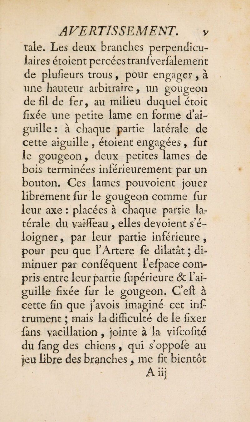 taie. Les deux branches perpendicu¬ laires étoient percées tranfverfalement de plufieurs trous, pour engager , à une hauteur arbitraire, un gougeon de fil de fer, au milieu duquel étoit fixée une petite lame en forme d’ai¬ guille : à chaque partie latérale de cette aiguille , étoient engagées, fur le gougeon, deux petites lames de bois terminées inférieurement par un bouton. Ces lames pouvoient jouer librement fur le gougeon comme fur leur axe : placées à chaque partie la¬ térale du vaîfieau, elles dévoient s’é¬ loigner , par leur partie inférieure, pour peu que l’Artere fe dilatât ; di¬ minuer par conféquent l’efpace com¬ pris entre leur partie fupérieure Sc l’ai¬ guille fixée fur le gougeon. C’eft à cette fin que j’avois imaginé cet in£ trument ; mais la difficulté de le fixer fans vacillation, jointe à la vifcofité du fàng des chiens , qui s’oppofè au jeu libre des branches, me fit bientôt