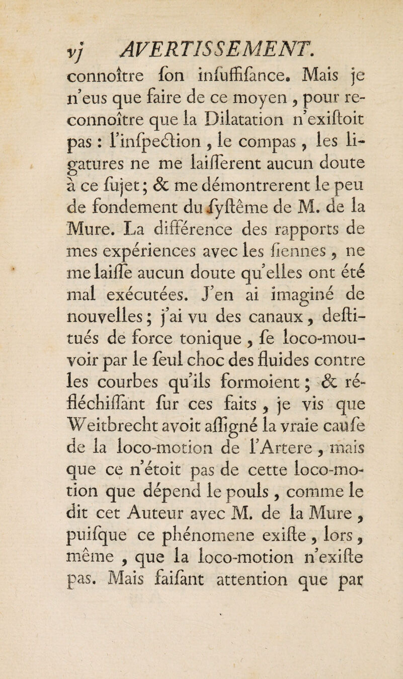 connoître Ion inluffilànce. Mais je n’eus que faire de ce moyen , pour re- connoître que la Dilatation n’exiftoit pas : l’inlpedlion , le compas, les li¬ gatures ne me laiflerent aucun doute à ce fujet; 8c me démontrèrent le peu de fondement du ffyftême de M. de la Mure. La différence des rapports de mes expériences avec les fiennes, ne me laiflè aucun doute qu elles ont été mal exécutées. J’en ai imaginé de nouvelles ; j’ai vu des canaux, defti- tués de force tonique , fe loco-mou- voir par le fèul choc des fluides contre les courbes qu’ils formoient ; 8c ré- fléchiflant fur ces faits, je vis que Weitbrecht a voit afligné la vraie eau le de la loco-motion de i’Artere , mais que ce n’étoit pas de cette loco-mo¬ tion que dépend le pouls, comme le dit cet Auteur avec M. de la Mure , puifque ce phénomène exifte , lors , même , que la loco-motion n’exifte pas. Mais faifànt attention que par