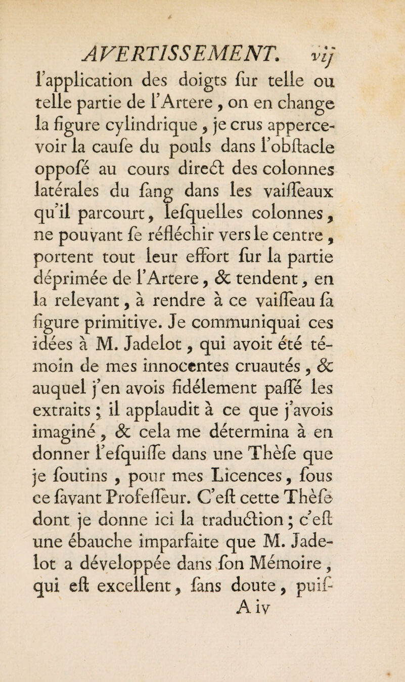 l’application des doigts fur telle ou telle partie de l’Artere , on en change la figure cylindrique , je crus apperce- voir la caufe du pouls dans l’obftacle oppofé au cours direél des colonnes latérales du fang dans les vaifTeaux qu’il parcourt, lefquelles colonnes, ne pouvant le réfléchir vers le centre, portent tout leur effort fur la partie déprimée de l’Artere, Sc tendent, en la relevant, à rendre à ce vaifleau là figure primitive. Je communiquai ces idées à M. Jadelot, qui avoit été té¬ moin de mes innocentes cruautés, & auquel j’en avois fidèlement paflTé les extraits ; il applaudit à ce que j’avois imaginé, & cela me détermina à en donner l’efquifle dans une Thèle que je foutins , pour mes Licences, fous ce lavant Proie fleur. C’eft cette Thèle dont je donne ici la traduélion ; c’efl; une ébauche imparfaite que M. Jade- lot a développée dans Ion Mémoire , qui eft excellent, fans doute, puif