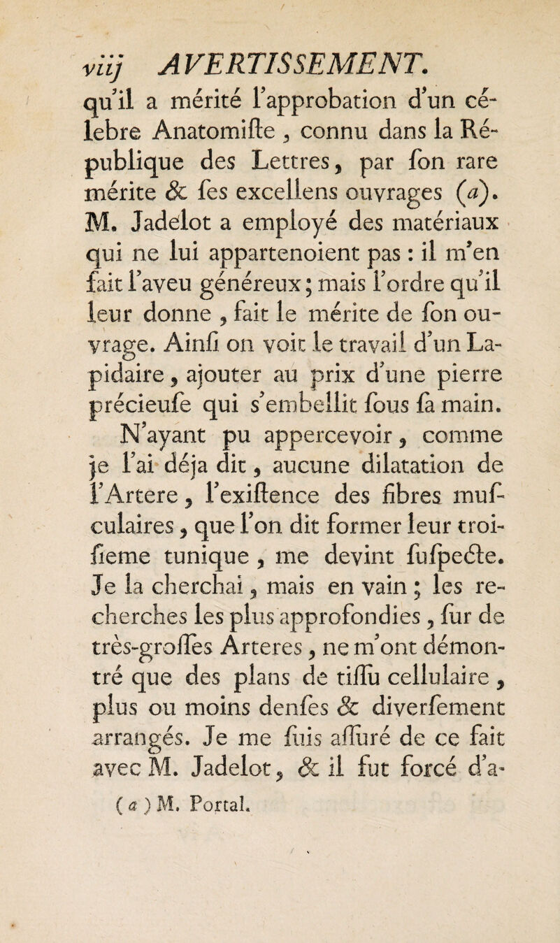 quil a mérité l’approbation d’un cé¬ lébré Anatomifte , connu dans la Ré¬ publique des Lettres, par fon rare mérite & fes excellens ouvrages (<j). M. Jadelot a employé des matériaux qui ne lui appartenoient pas : il m’en fait l’aveu généreux ; mais l’ordre qu’il leur donne , fait le mérite de fon ou¬ vrage. Ainfi on voit le travail d’un La¬ pidaire , ajouter au prix d’une pierre précieufe qui s’embellit fous là main. N’ayant pu appercevoir, comme je l’ai déjà dit, aucune dilatation de l’Artere, l’exiftence des fibres muf- culaires, que l’on dit former leur troi- fieme tunique, me devint fufpeéle. Je la cherchai, mais en vain ; les re¬ cherches les plus approfondies, fur de très-grofles Ârteres, ne m’ont démon¬ tré que des plans de tifiu cellulaire , plus ou moins denfes Sc diverfement arrangés. Je me fuis alluré de ce fait avec M. Jadelot, & il fut forcé d’a- ( a ) M. Portai.