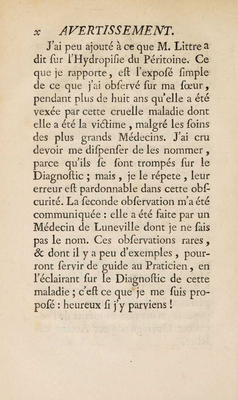 J’ai peu ajouté à ce que M. Littré a dit fur i’Hydropifie du Péritoine. Ce que je rapporte, eft l’expofé fimpie de ce que j’ai obfervé fur ma fœur, pendant plus de huit ans qu’elle a été vexée par cette cruelle maladie dont elle a été la viétime , malgré les foins des plus grands Médecins. J’ai cru devoir me difpenfer de les nommer , parce qu’ils fe font trompés fur le Diagnoftic ; mais, je le répété , leur erreur eft pardonnable dans cette obft curité. La fécondé obfèrvation m’a été communiquée : elle été faite par un Médecin de Lunéville dont je ne lais pas le nom. Ces obfervations rares, 8c dont il y a peu d’exemples, pour¬ ront fervir de guide au Praticien , en l’éclairant fur le Diagnoftic de cette maladie ; c’eft ce que je me fuis pro- pofé : heureux û j’y parviens !