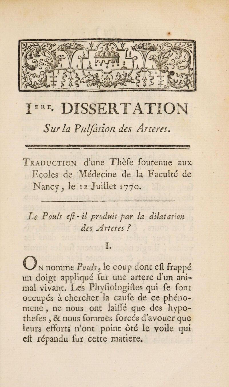 Sur la Fulfàtion des Artères. Traduction dune Thèfe foutenue aux Ecoles de Médecine de la Faculté de Nancy 5 le 12 Juillet 1770. Le Pouls efl - il produit par la dilatation des Arteres ? I. On nomme Pouls* le coup dont efl: frappé un doigt appliqué fur une artere d’un ani¬ mal vivant. Les Phyfiologiftes qui fe font occupés à chercher la cauie de ce phéno¬ mène , ne nous ont lame que des hypo- thefes 5 & nous fommes forcés d’avouer que leurs efforts n’ont point ôté le voile qui efl: répandu fur cette matière.