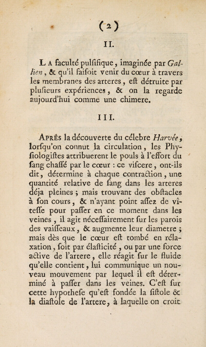 lien, & qu’il faifoit venir du cœur à travers les membranes des arteres, eft détruite par plufieurs expériences, & on la regarde aujourd’hui comme une chimere. III. Âpres la découverte du célébré Harvée, lorfqu’on connut la circulation , les Phy- fiologiftes attribuèrent le pouls à l’effort du fang chaffé par le cœur : ce vifcere ? ont-ils dit, détermine à chaque contradion ? une quantité relative de fang dans les arteres déjà pleines ; mais trouvant des obftacles à fon cours 3 & n’ayant point affez de vî- tefle pour paffer en ce moment dans les veines 3 il agit néceffairement fur les parois des vaiffeaux ? & augmente leur diamètre ; mais dès que le cœur eft: tombé en réla¬ xation 3 foit par élafticité 5 ou par une force adive de fartere, elle réagit fur le fluide qu’elle contient 9 lui communique un nou¬ veau mouvement par lequel il eft déter¬ miné à paffer dans les veines. C’eft fur cette hypothefe qu’eft fondée la fiftole & la diaftole de fartere P à laquelle on croit