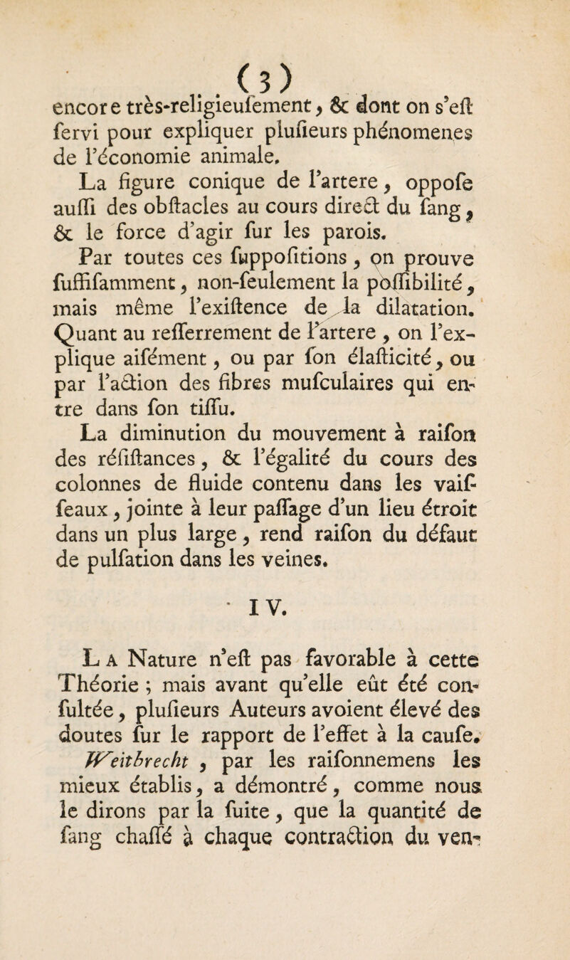 encore très-religieulement> & dont on s5efl fervi pour expliquer piufieurs phénomènes de l’économie animale, La figure conique de l’artere } oppofe aufli des obftacles au cours direct du fang 9 & le force d’agir fur les parois. Par toutes ces fuppofitions y çn prouve fuffifamment, non-feulement la pôflTibilité 9 mais même l’exiftence de^la dilatation. Quant au refferrement de l’artere , on l’ex¬ plique aifément, ou par fon élafticité y ou par l’aûion des fibres mufculaires qui en¬ tre dans fon tififu. La diminution du mouvement à raifon des réliftances, & l’égalité du cours des colonnes de fluide contenu dans les vaif féaux y jointe à leur paffage d’un lieu étroit dans un plus large y rend raifon du défaut de pulfation dans les veines. * IV. L a Nature n’eft pas favorable à cette Théorie ; mais avant qu’elle eût été corn fultée y piufieurs Auteurs avoient élevé des doutes fur le rapport de l’effet à la caufe. Wenbrecht , par les raifonnemens les mieux établis 9 a démontré, comme nous le dirons par la fuite, que la quantité de fang chaffé à chaque contraction du ven^