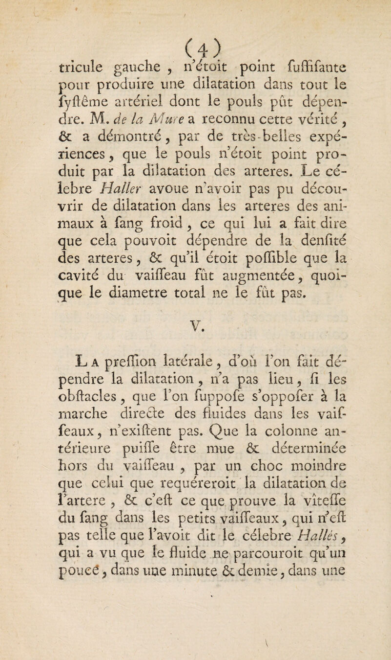 tricule gauche 9 n était point fuffifante pour produire une dilatation dans tout le fyftême artériel dont le pouls pût dépen¬ dre. M. de la Mme a reconnu cette vérité 5 & a démontré, par de très-belles expé¬ riences, que le pouls n’étoit point pro¬ duit par la dilatation des arteres. Le cé¬ lébré Haller avoue n’avoir pas pu décou¬ vrir de dilatation dans les arteres des ani¬ maux à fang froid , ce qui lui a fait dire que cela pouvoir dépendre de la denfité des arteres ? & qu’il étoit poffible que la cavité du vaiffeau fût augmentée, quoi¬ que le diamètre total ne le fût pas. V. L a prefîion latérale, d’où I on fait dé- pendre la dilatation , n’a pas lieu , fi les obftacles , que l’on fuppofe s’oppofer à la marche directe des fluides dans les vaif- feaux ^ riexiftent pas. Que la colonne an¬ térieure puiffe être mue & déterminée hors du vaiffeau , par un choc moindre que celui que requéreroit la dilatation de Fartere , & c’eft ce que prouve la vîteffe du fang dans les petits vaiffeaux , qui récit pas telle que l’avoit dit le célébré H allés , qui a vu que le fluide ne parcourait qu’un poueé , dans une minute & demie , dans une