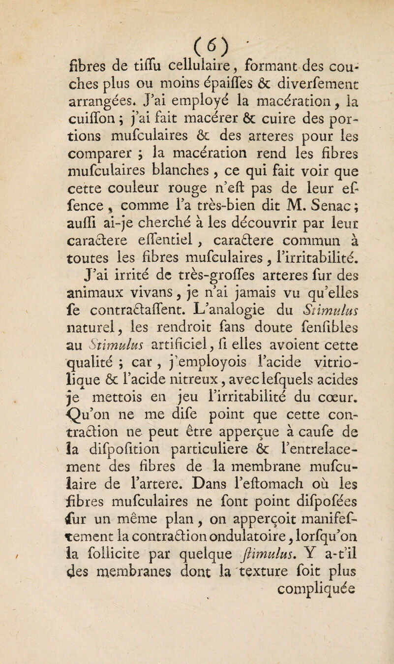 («) ' fibres de tiffu cellulaire, formant des cou* ches plus ou moins épaiflfes & diverfemenc arrangées* J5ai employé la macération, la cuiffon ; j’ai fait macérer 6e cuire des por¬ tions mufculaires & des arteres pour les comparer ; la macération rend les fibres mufculaires blanches , ce qui fait voir que cette couleur rouge n'eft: pas de leur ef fence , comme Ta très-bien dit M. Senac; auffi ai~je cherché à les découvrir par leur caractère effentiel, caractère commun à toutes les fibres mufculaires $ l'irritabilité. J'ai irrité de très-groffes arteres fur des animaux vivans, je n'ai jamais vu qu elles fe contraétaffent. L'analogie du Stimulus naturel > les rendroit fans doute fenfibles au Stimulus artificiel, il elles avoient cette qualité ; car 5 j'employois l'acide vitrio- lique & l’acide nitreux, aveclefquels acides je mettois en jeu l'irritabilité du cœur. Qu'on ne me dife point que cette con¬ traction ne peut être apperçue à caufé de la difpofition particulière & l’entrelace¬ ment des fibres de la membrane mufcu- laire de l’artere. Dans l'eftomach où les fibres mufculaires ne font point difpofées fur un même plan ? on apperçoit manifes¬ tement la contraction ondulatoire y lorfqu'on la follicite par quelque Jlimulus. Y a-til des membranes dont la texture foit plus compliquée