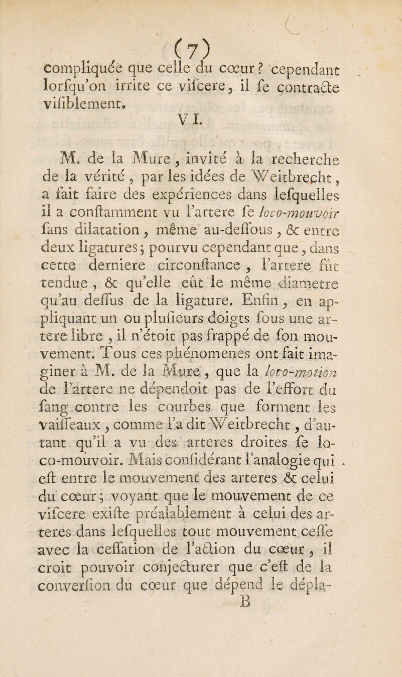 compliquée que celle du cœur ? cependant lorfqu’on irrite ce vifcere il fe contrade vifiblement. VI. M. de la Mure , invité à la recherche de la vérité , par les idées de Weitbrecht , a fait faire des expériences dans lefquelles il a conftamment vu fartere fe loco-mouvoir fans dilatation ? même au-deffous y & entre deux ligatures ; pourvu cependant que, dans cette derniere circonstance , fartere fut tendue , & qu'elle eût le même diamètre qu'au deffus de la ligature. Enfin en ap¬ pliquant un ou plufieurs doigts fous une ar¬ tère libre , il n’étoit pas frappé de fon mou¬ vement. Tous ces phénomènes ont fait ima¬ giner à M. de la Mure 5 que la loto-motion de f artere ne dépendoit pas de l’effort du fang contre les courbes que forment les vaiifeaux > comme fa dit Weitbrecht ^ d’au¬ tant qu’il a vu des arteres droites fe lo- co-mouvoir. Mais confidérant l’analogie qui . eft entre le mouvement des arteres & celui du cœur; voyant que le mouvement de ce vifcere exifte préalablement à celui des ar¬ teres dans lefquelles tout mouvement celle avec la ceffation de Faction du cœur 5 il croit pouvoir conjecturer que c’eft de la converfion du cœur que dépend !e dépîa- . B