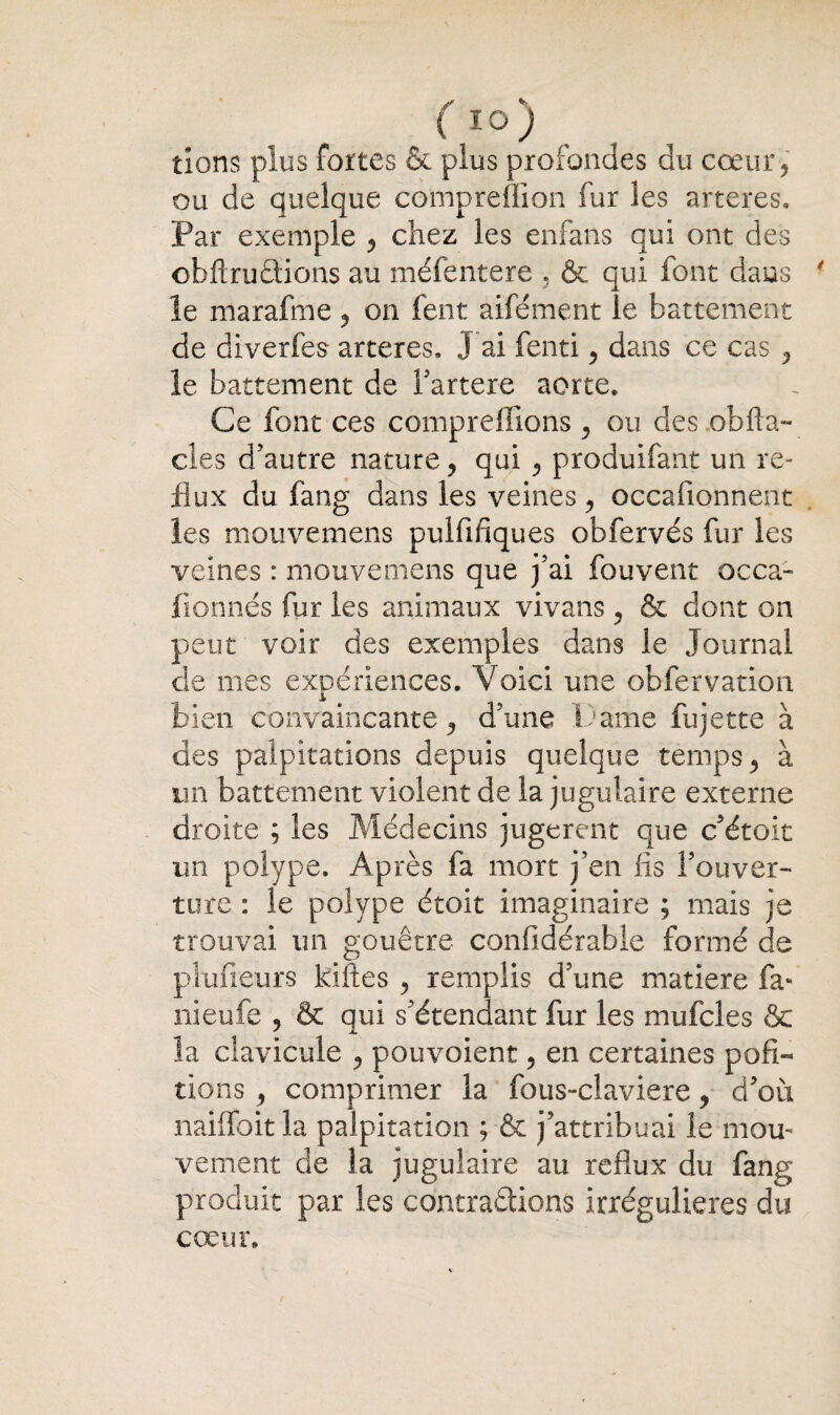 ( IO ) tions plus fortes & plus profondes du cœur, ou de quelque compreffion fur les arteres. Par exemple , chez les enfans qui ont des obftrudions au méfentere , & qui font dans ■ le marafme, on fent aifément le battement de diverfes arteres. J ai fenti, dans ce cas , le battement de fartere aorte. Ce font ces comprenions , ou des obfla- cles d’autre nature, qui , produifant un re¬ flux du fang dans les veines , occafionnent les mouvemens pulfifiques obfervés fur les veines : mouvemens que j’ai fouvent occa- fionnés fur les animaux vivans , & dont on peut voir des exemples dans le Journal de mes expériences. Voici une obfervation bien convaincante, d’une Pâme fujette à des palpitations depuis quelque temps, à un battement violent de la jugulaire externe droite ; les Médecins jugèrent que c’étoit un polype. Après fa mort j’en lis l’ouver¬ ture : le polype étoit imaginaire ; mais je trouvai un gouêtre confidérable formé de plufieurs kiftes , remplis d’une matière fa» nieufe , & qui s’étendant fur les mufcles & la clavicule , pouvaient, en certaines pofi- tions , comprimer la fous-claviere, d’où nailfoit la palpitation ; & j’attribuai le mou¬ vement de la jugulaire au reflux du fang produit par les contrarions irrégulières du cœur.