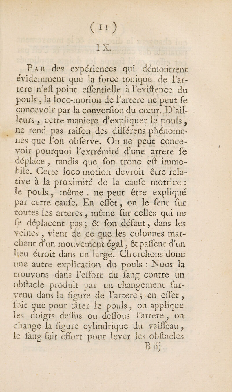 1 X. Par. des expériences qui démontrent évidemment que la force tonique de Far- tere n’eft point effentielle à Fexiftence du pouls, la loco-motion de Fartere ne peut fe concevoir par la converfion du cœur. D'ail¬ leurs y cette maniéré d'expliquer le pouls, ne rend pas raifon des différens phénomè¬ nes que Fon obferve. On ne peut conce¬ voir pourquoi l’extrémité d’une artere fe déplace, tandis que fon tronc eft immo¬ bile. Cette loco motion devrait être rela¬ tive à la proximité de la caufe motrice : le pouls 9 même , ne peut être expliqué par cette caufe. En effet on le fent fur toutes les arteres y même fur celles qui ne fe déplacent pas ; & fon défaut y dans les veines 5 vient de ce que les colonnes mar¬ chent d’un mouvement égal y &paffent d’un lieu étroit dans un large. Cherchons donc une autre explication du pouls : Nous la trouvons dans l’effort du fang contre un obftacle produit par un changement fur- venu dans la figure de Fartere ; en effet, foie que pour tâter le pouls , on applique les doigts deffus ou deffous Fartere, on change la figure cylindrique du vaiffeau y le fang fait effort pour lever les obftacles»