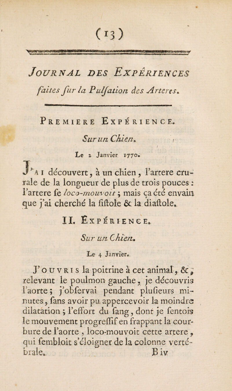 Journal des Expériences faites fur la P ulfat ion des Arteres, Première Expérience, Sur un Chien. t i Le z Janvier 1770. J3 4 1 découvert3 à un chien, fartere cru¬ rale de la longueur de plus de trois pouces : Fartere fe loco-mouvoit ; mais ca été envahi * d que j’ai cherché la fiftoie & la diaftole. IL Expérience*. Sur un Chien. Le 4 Janvier* J’ouvris la poitrine à cet animal r # relevant le poulmon gauche ? je découvris 1 aorte ; j’obferyai pendant plufieurs mi¬ nutes y fans avoir pu. appercevoir la moindre dilatation ; l’effort du fang, dont je fentois le mouvement progreffif en frappant la cour¬ bure de l’aorte , loco-mouvoit cette artere , qui fembloit s’éloigner de la colonne verté¬